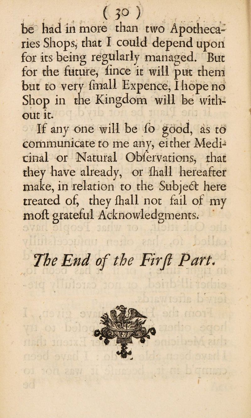, . , , , ( ?0 ) , be had in more than two Apotheca¬ ries Shopsj that I could depend upon for its being regularly managed. But for the future, lince it will put them but to very Imall Expence, 1 hope no Shop in me Kingdom will be with¬ out it. If any one will be fb good, as to coriimunicate to me any, ei ther Medi¬ cinal or Natural Obfervations, that they have already, or lhall hereafter make, in relation to the Subjec^l: here treated of, they lhall not fail of my moll grateful Acknowledgments. The End of the Firfl Part*