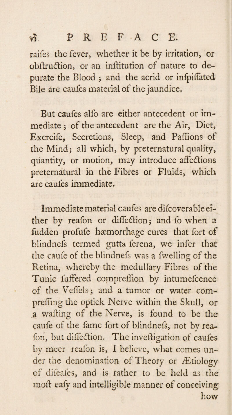 ralfes the fever, whether it be by irritation, or obftrudlion, or an inftitution of nature to de¬ purate the Blood ^ and the acrid or infpiflated Bile are caufes material of the jaundice. But caufes alfo are either antecedent or im¬ mediate 5 of the antecedent are the Air, Diet, Excrcife, Secretions, Sleep, and Paffions of the Mind^ all which, by preternatural quality, quantity, or motion, may introduce aifedlions preternatural in the Fibres or Fluids, which are caufes immediate. Immediate material caufes are difcoverable ei¬ ther by reafon or diffedtion^ and fo when a fudden profufe hemorrhage cures that fort of blindnefs termed gutta ferena, we infer that the caufe of the blindnefs was a fwelling of the Retina, whereby the medullary Fibres of the Tunic fuffered compreffion by intumefcence of the Veifels; and a tumor or water com- preffing the optick Nerve within the Skull, or a wafting of the Nerve, is found to be the caufe of the fame fort of blindnefs, not by rea¬ fon, but difledtion. The inveftigation gf caufes by mcer reafon is, I believe, what comes un¬ der the denomination of Theory or ^Etiology of difeafes, and is rather to be held as the moft eafy and intelligible manner of conceiving^ how