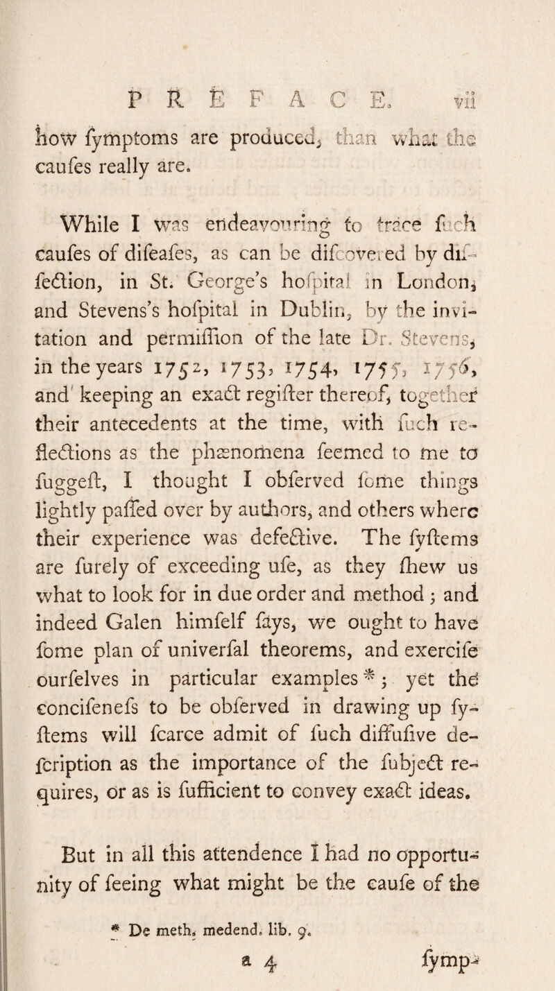 how fymptoms are produced^ than what the caufes really are. While I Was endeavonring to trace fj.cli caufes of difeafes, as can be difcovered by dii- fedlion, in St. George’s hofpiral in Londoni and Stevens’s hofpital in Dubliiij by the invi¬ tation and permiffion of the late Dr. StevenSj intheyears 1752, 17535 17545 t/ffs and' keeping an exadt regifler thereof^ together their antecedents at the time, with fuch le- fledlions as the phssnorliena feemcd to me to fuggeft, I thought I obferved feme things lightly palfed over by authors, and others where their experience was defeftive. The fyftems are furely of exceeding ufe, as they fhew us what to look for in due order and method ^ and indeed Galen himfelf fays, we ought to have fome plan of univerfal theorems, and exercife ourfelves in particular examples ^; yet thd concifenefs to be obferved in drawing up fy- ftems will fcarce admit of fuch difFulive de- feription as the importance of the fubjcdl re¬ quires, dr as is fufficient to convey exa€l* ideas. But in all this attendence 1 had no opportu¬ nity of feeing what might be the caufe of the f De meth< medend, lib. 9.