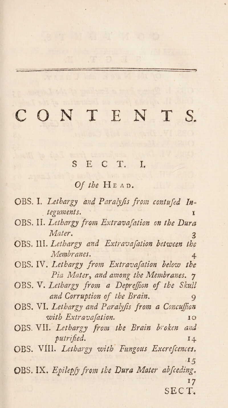 SEC J\ L Of the He ad. OBS. L Lethargy and Paralyfis from contufed In¬ teguments. I OBS. II. Lethargy frotn Extraitafation on the Dura Mater. 3 OBS. III. Lethargy and Extravafation between the Membranes. 4 OBS. IV. Lethargy from Extravafation below the Pia Mater^ and among the Membranes. 7 OBS. V. Lethargy from a Depreffton of the Skull and Corruption of the Brain. 9 OBS. VI. Lethargy and Paralyfis from a Concuffion with Extravafation. 10 OBS. VII. Lethargy from the Brain broken and putrified, 14 OBS. VIII. Lethargy with Fungous Excrefcences* ^5 OBS. IX. Epilepfy from the Dura Mater abfceding. SECT.