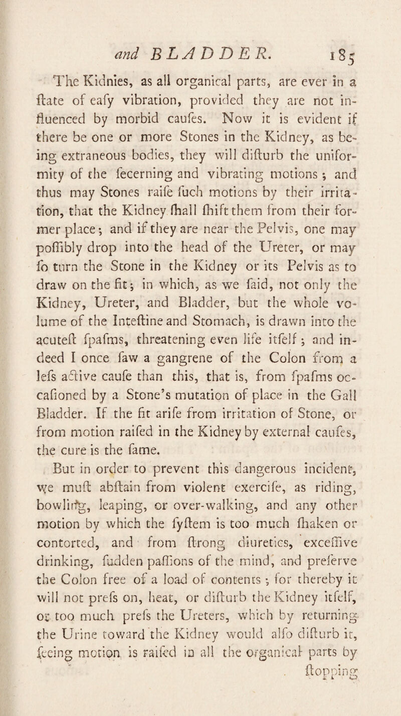 The Kidnks, as all organical parts, are ever in a ilate of eafy vibration, provided they are not in¬ fluenced by morbid caufes. Now it is evident if there be one or more Stones in the Kidney, as be¬ ing extraneous bodies, they will difturb the unifor¬ mity of the fecerning and vibrating motions; and thus may Stones raife fuch motions by their irrita¬ tion, that the Kidney fhalI fliiftthem from their for^ mer place; and if they are near the Pelvis, one may poffibly drop into the head of the Ureter, or may fo turn the Stone in the Kidney or its Pelvis as to draw on the fit; in which, as we faid, not only the Kidney, Ureter, and Bladder, but the whole vo¬ lume of the Inteftineand Stomach, is drawn into the acutefl: fpafms, threatening even life itfelf; and in¬ deed I once faw a gangrene of the Colon fi^om a lefs aflive caufe than this, that is, from fpafms oc- cafioned by a Stone’s mutation of place in the Gall Bladder. If the fit arife from irritation of Stone, or from motion raifed in the Kidney by external caufes, the cure is the fame. But in order to prevent this dangerous incident, we mud abftain from violent exercife, as riding, bowlirfg, leaping, or over-walking, and any other motion by which the fyflem is too much fhaken or contorted, and from ffrong diuretics, exceffive drinking, fodden paffions of the mind” and preferve the Colon free of a load of contents; for thereby it will not prefs on, heat, or difturb the Kidney itfelf, or too much, prefs the Ureters, which by returning- the Urine toward the Kidney would alfo diflurb it, feeing motion is raifed io all the organical- parts by ■ flopping