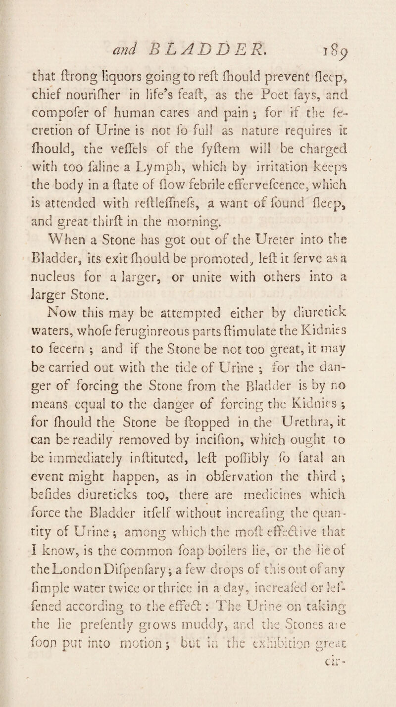 that ftrong liquors going to reft ffiould prevent fleep, chief nourifher in life’s feafi:, as the Poet fays, and compofer of human cares and pain ; for if the fe- cretion of Urine is not fo full as nature requires ic fliould, the veffels of the fyfteni will be charged with too faiine a Lymph, which by irritation keeps the body in a hate of flow febrile effervefcence, which is attended with relflelTnefs, a want of found Oeep, and great thirft in the morning. When a Stone has got out of the Ureter into the Bladder, its exit Hiould be promoted^ left it ferve as a nucleus for a larger, or unite with others into a larger Stone. Now this may be attempted either by diuretick v;aters, whofe feruginreous parts ftimulate the Kidnies to fecern *, and if the Stone be not too great, it may be carried out with the tide of Urine ^ for the dan¬ ger of forcing the Scone from the Bladder is by no means equal to the danger of forcing the Kidnies ; for fhould the Stone be flopped in the Urethra, it can be readily removed by incifion, which ought to be immediately inftituted, left poffibly fo iatal an event might happen, as in obfervation the third *, befides diureticks too, there are medicines v/hich force the Bladder itfelf without incrcafing the quan¬ tity of Urine ; among which the moft efteclive that I know, is the common foap boilers lie, or the lie of the London Difpenfary; a fev/ drops of this out of any fimDle water twice or thrice in a dav, increafed or Icf- fened accordins; to the effcdl: The Urine on taking- the lie prefently gro’ws muddy, and the Stones aie foon put into motion; but in the exhibition great cir-