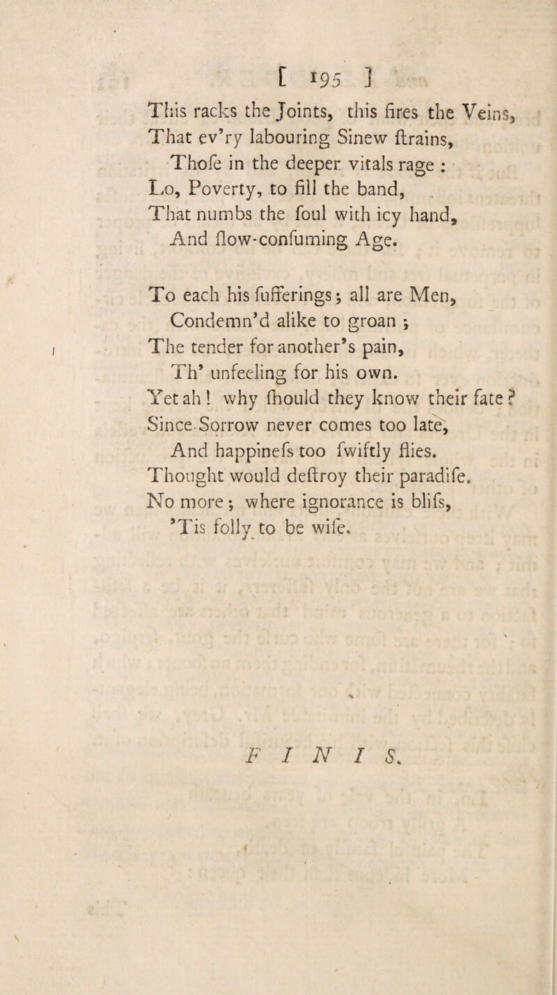 [ 195 ] This racks the Joints, this fires the Veins, That ev’ry labouring Sinew flrains, Thoie in the deeper vitals rage ; Lo, Poverty, to fill the band, That numbs the foul with icy hand. And fiow-confuming Age. To each his fufferings; all are Men, Condemn’d alike to groan ; The tender for another’s pain, Th’ unfeeling for his own. Yet ah 1 why fhould they know their fate ? Since-Sorrow never comes too late. And happinefs too fwiftly flies. Thought would deftroy their paradife. No more; where ignorance is blifs, ’Tis folly to be wife. s F I N I S.