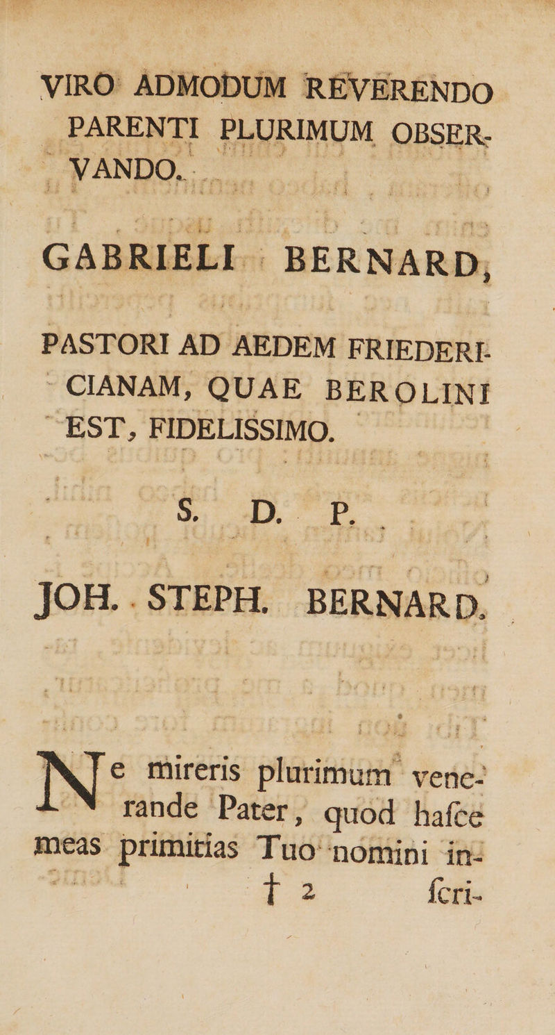 VIRO: ADMODUM RÉVERENDO . PARENTI PLURIMUM OBSER- | . VANDO. à GABRIELI- BERNARD, PASTORI AD AEDEM F RIEDERI- - CIANAM, QUAE BER OLINI EST,  IDELISSIMQ.- s D pé CB ; JOH..STEPH. BERNARD. MTe mireris plurimum vene- 4. * rande Pater, quod hafce meas S priititias T nomini in- * 2 Ícri-