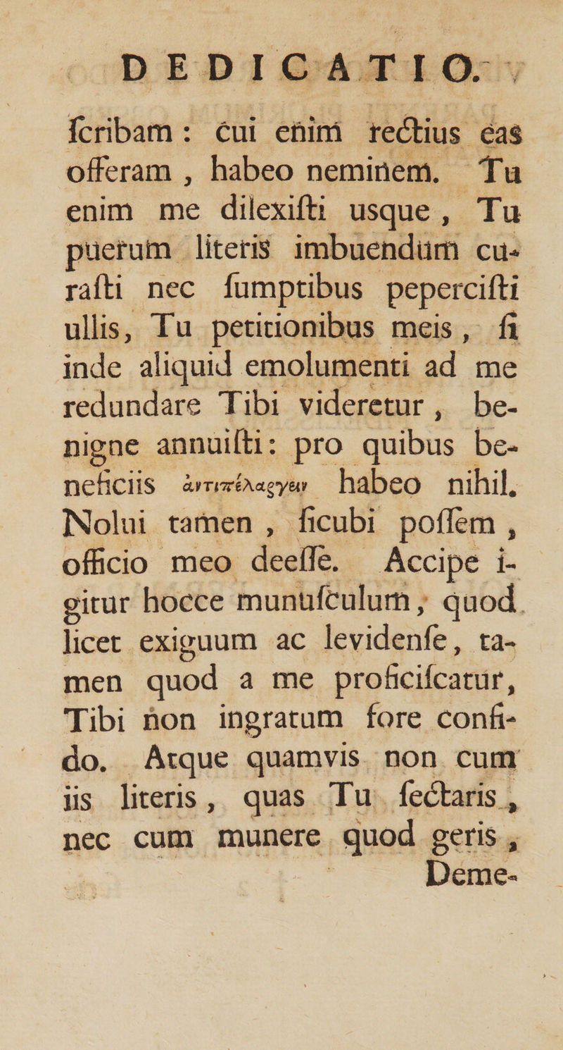 Ícribam : cui enim rectius cas offeram , habeo neminem. Tu enim me dilexifti usque, Tu pueram literis imbuendum cu. rati nec [umptibus pepercifti ullis, Tu petitionibus meis, fi inde aliquid emolumenti ad me redundare Tibi videretur, be- nigne annuiti: pro quibus be- nehciis ATI ÉAaeyA habeo nihil, Nolui tamen , ficubi poffem , oficio meo desi Accipe i- gitur hocce munufculurn , ide licet: exiguum ac jevideiife. a- men quod a me dimi Tibi hon ingratum fore conf do. Atque quamvis non cum üis literis, quas Tu. fectaris, nec cum munere quod geris , Deme-