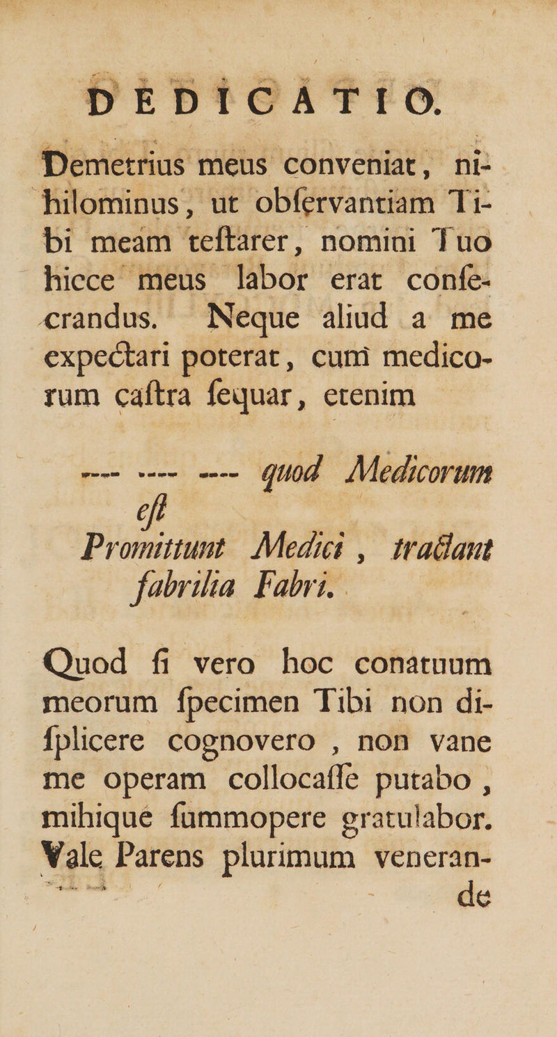 ESI : : ó ; S. MP * d, 25 [ ' / DEDICATI , e Demetrius meus conveniat, ni- hilominus, ut obfervantiam Ti- bi meam teftarer, nomini Tuo hicce meus labor erat confe- crandus. Neque aliud a me expectari poterat, cuni medico- rum caftra fequar, etenim -— e -— quod Medicorum $ | Promitiunt / Medici ,| tradant fabriha Fabri. Quod fi vero hoc conatuum meorum Ífpecimen Tibi non di- fplicere Cognovero , non vane me operam collocaíle putabo , mihique fummopere gratulabor. Valc Parens plurimum veneran- de