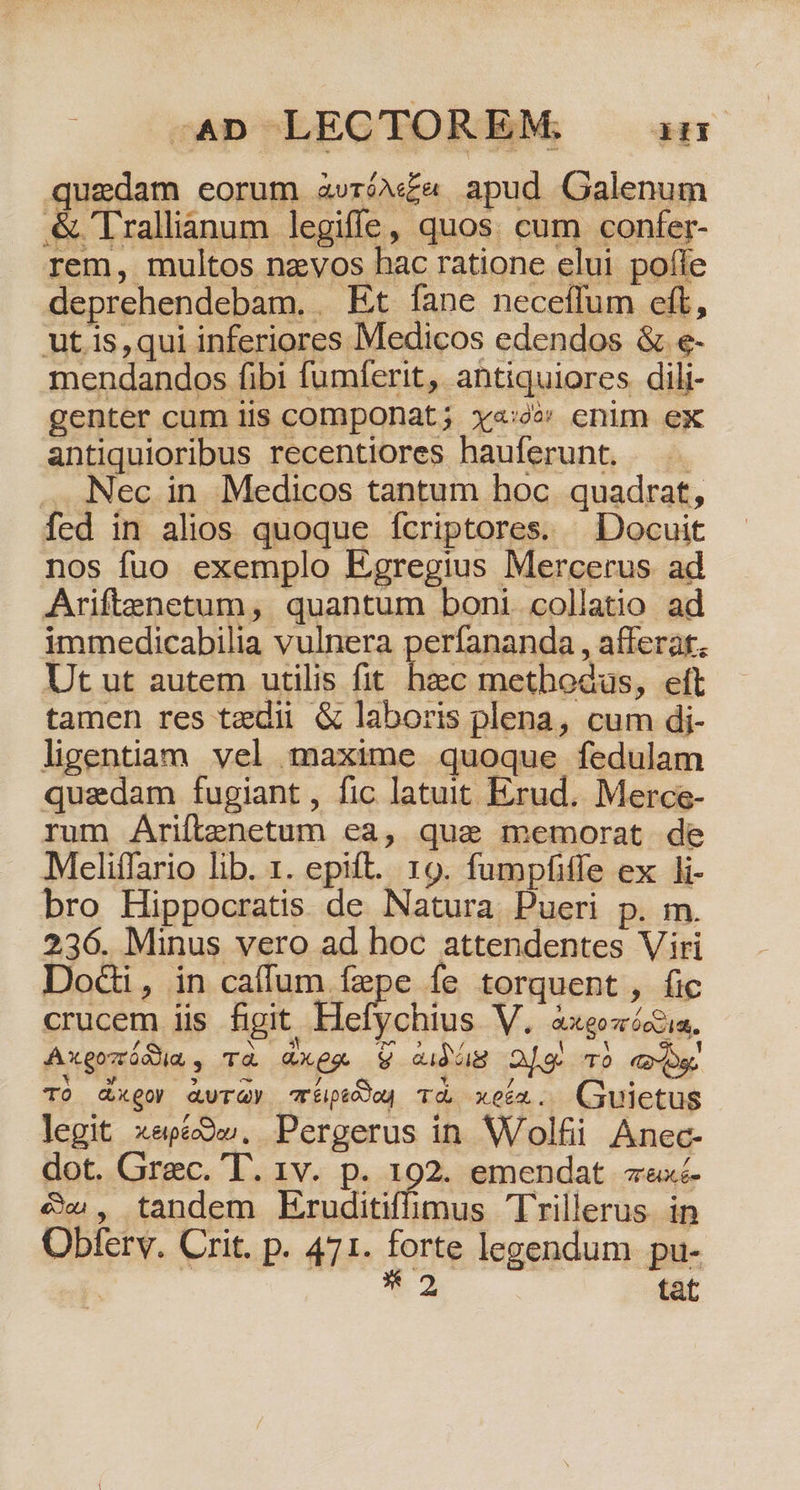 -4n LECTOREM: um quedam eorum avróv£a apud Galenum &amp;'Trallianum legiffe, quos. cum confer- rem, multos nzvos hac ratione elui pofle deprehendebam. . Et fane neceffum eft, ut is,qui inferiores Medicos edendos &amp; e- mendandos fibi fumferit, antiquiores. dili- genter cum iis componat; xy«:oo enim ex antiquioribus recentiores hauferunt. ^. . Nec in Medicos tantum hoc. quadrat, fed in alios quoque fcriptores. | Docuit nos fuo exemplo Egregius Mercerus ad Ariftenetum, quantum boni collatio ad immedicabilia vulnera perfananda , afferat, Ut ut autem utilis fit e methodus, eft tamen res tzdii &amp; laboris plena, cum di- ligentiam vel maxime quoque fedulam quadam fugiant, fic latuit Erud. Merce- rum Ariftenetum ea, quae memorat de Meliífario lib. 1. epift. 19. fumpfiffe ex li- bro Hippocratis de Natura. Pueri p. m. 236. Minus vero ad hoc attendentes Viri DoGi, in caffum fepe fe torquent, fic crucem iis figit Hefychius V. doxgot ieu Axgozódia, Td QGXeg. V aidóg TO TÓ dx goy QUT QY aréiptodog Td kei Cuts legit xepé9w. Pergerus in Wolfii Anec- dot. Grec. T. 1v. p. 192. emendat «exc &amp;w, tandem Kruditiffimus Trillerus in Obferv. Crit. p. 471. forte legendum pu-