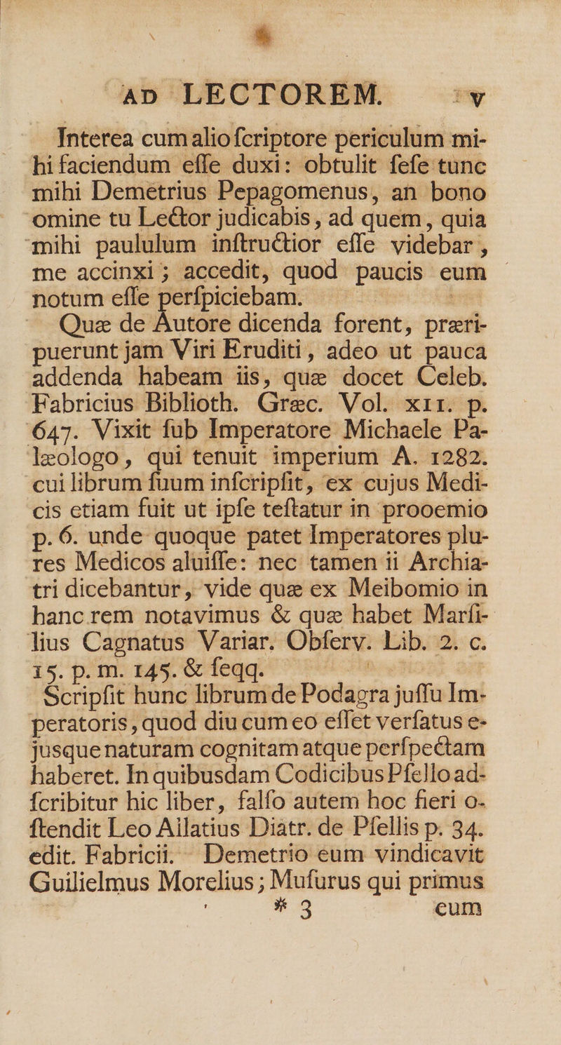 Tnterea cumaliofcriptore periculum mi- hifaciendum effe duxi: obtulit fefe tunc mihi Demetrius Pepagomenus, an bono omine tu Lector judicabis , ad quem , quia mihi paululum inftructior effe videbar , me accinxi; accedit, quod paucis eum - notum efle me oerte i Que de Autore dicenda forent, preri- puerunt jam Viri Eruditi, adeo ut pauca addenda habeam iis, que docet Celeb. Fabricius Biblioth. Grec. Vol. xir. p. 647. Vixit fub Imperatore Michaele Pa- leologo, qui tenuit imperium A. 1282. cui librum fuum infcripfit, ex cujus Medi- cis etiam fuit ut ipfe teftatur in prooemio p. 6. unde quoque patet Imperatores plu- res Medicos aluiffe: nec tamen ii Archia- tri dicebantur, vide que ex Meibomio in hanc rem notavimus &amp; qua habet Marfi- lius Cagnatus Variar. Obferv. Lib. 2. c. 1s. p.m. big cdegg 0 oes | Scripfit hunc librumde Podapra juffu Im- peratoris, quod diu cum eo effet verfatus e- jusque naturam cognitam atque perfpectam haberet. In quibusdam Codicibus Pfello ad- Ícribitur hic liber, falfo autem hoc fieri o- ftendit Leo Ailatius Diatr. de Pfellis p. 34. edit. Fabricii; Demetrio eum vindicavit Guilielmus Morclius ; Mufurus qui primus | * 3 cum