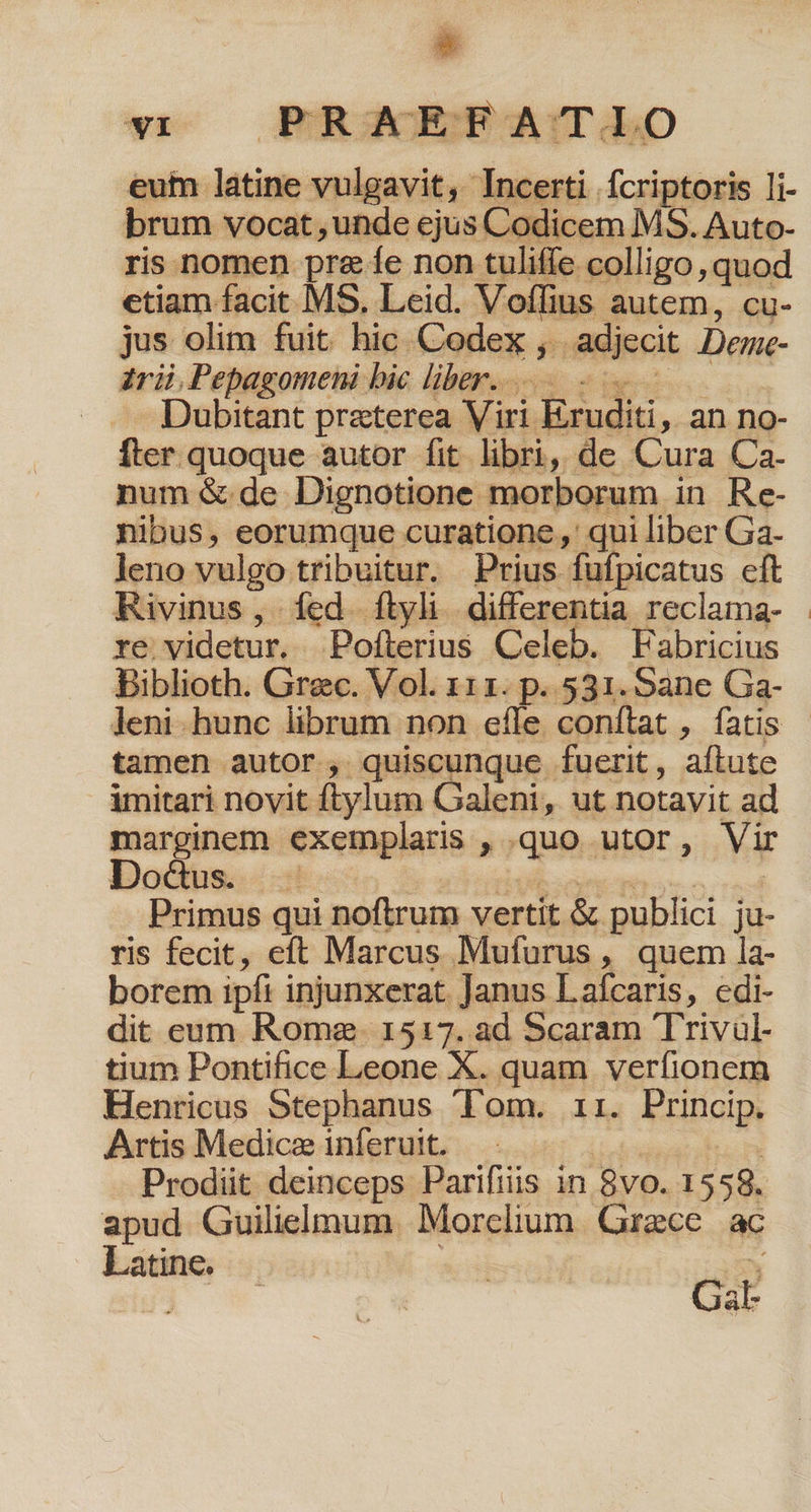 eum latine vulgavit, Incerti fcriptoris li- brum vocat, unde ejus Codicem MS. Auto- ris nomen pre e non tuliffe colligo, quod ctiam facit MS. Leid. Voílius autem, cu- jus olim fuit hic. Codex , adjecit Deme- trii,Pepagomeni bic liber... Dubitant preterea Viri Eruditi, an no- fter quoque autor fit libri, de Cura Ca- num &amp; de Dignotione morborum in Re- nibus, eorumque curatione ,' qui liber Ga. leno vulgo tribuitur. Prius fufpicatus eft Rivinus, fed. ftyli differentia reclama- . re videtur. Pofterius Celeb. Fabricius Biblioth. Grec. Vol. 111. p. 531. Sane Ga- leni hunc librum non cfle conftat , fatis - tamen autor, quiscunque fuerit, aftute imitari novit ftylum Galeni, ut notavit ad marginem exemplaris ,.quo utor, Vir Do&amp;dus. Mil. cde dero rad Primus qui noftrum vertit &amp; publici ju- ris fecit, eft Marcus Mufurus , quem la- borem ipfi injunxerat. Janus Lafcaris, edi- dit eum Rome. 1517. ad Scaram Trivul- tium Pontifice Leone X. quam verfionem Henricus Stephanus 'Fom. ii. Princip. Artis Medicz inferuit. | hm Prodiit deinceps Parifiis in 8vo. 1558. apud Guilielmum. Morclium. Grece. ac Latine. . | ^