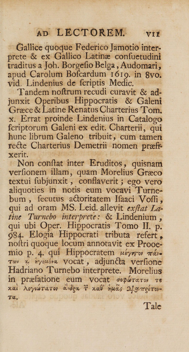 4» LECTOREM. vri - Gallice quoque Federico Jamotio inter- prete &amp; ex Gallico Lating confuetudini traditus a Joh. Borgefto Belga , Audomari , apud Carolum Bofcardum 1619. in 8vo. vid. Lindenius de fcriptis Medic. ds Tandem noftrum recudi curavit &amp; ad- junxit Operibus Hippocratis &amp; Galeni Graece &amp; Latine Renatus Charterius 'T'om. x. Errat proinde Lindenius in Catalogo fcriptorum Galeni ex edit. Charterii, qui hunc librum Galeno tribuit, cum tamen recte Charterius Demetrii nomen preeft: xerit. Septenc: | Sos ' Non conftat inter Eruditos, quisnam verfionem illam, quam Morelius Greco textui fubjunxit, conflaverit ; ego vero aliquoties in notis eum vocavi Turne- bum, fecutus actoritatem Ifaaci Voffi, qui ad oram MS. Leid. allevit ex//az La- Hine Turnebo interprete: &amp; Lindenium , qui ubi Oper. Hippocratis Tomo II. p. 984. Elogia Hippocrati tributa refert, noftri quoque locum annotavit ex Prooe- mio p. 4. qui Hippocratem &amp;uéyew «dá. T»» X, wysóv. VOCcat, adjuncta verfione Hadriano 'Turnebo interprete. Morelius in praefatione eum vocat eegérero Tt xai AoyiéTaTO? (dex P xal vus 2J oret roy- T€, E | Tale