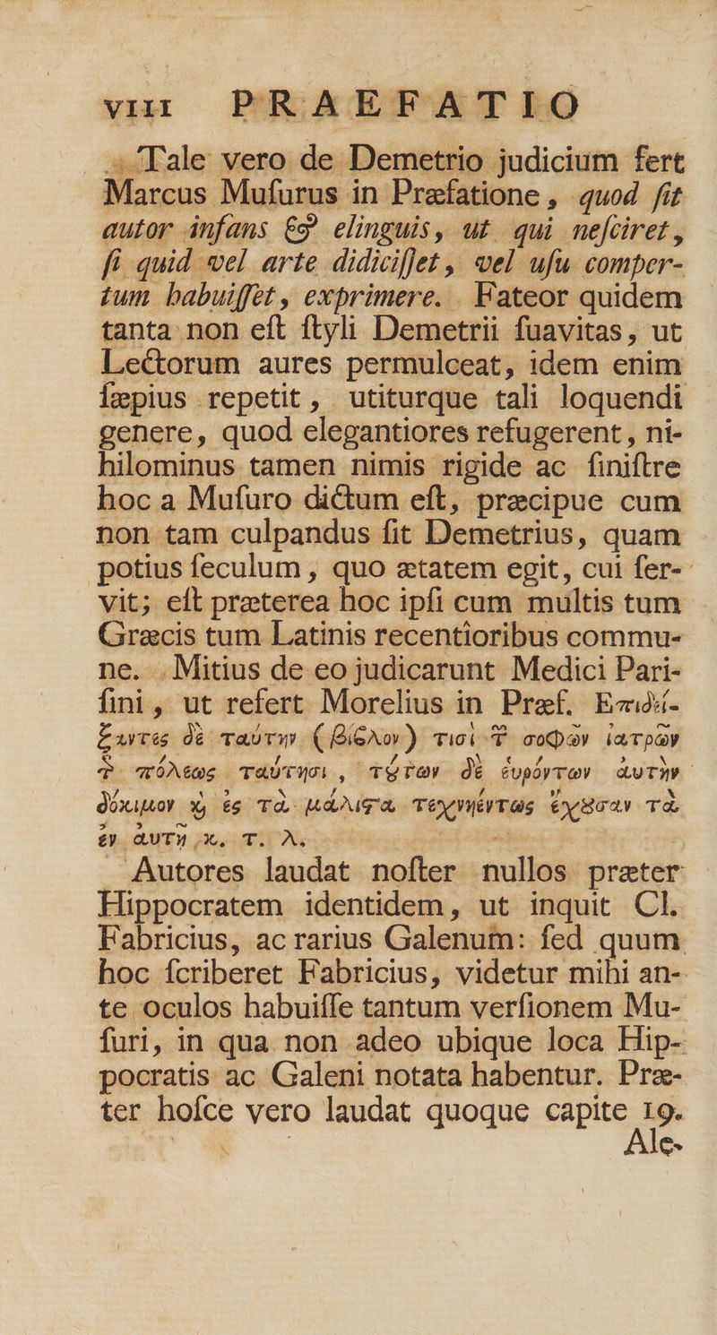 . ^ Tale vero de Demetrio judicium fert Marcus Mufurus in Praefatione , quod fit autor infans ES elinguis, ut qui nefciret, fi. quid vel arte didicifet ,| eel ufu comper- £um babuiffet , exprimere. Fateor quidem tanta non eft ftyli Demetrii fuavitas, ut Lectorum aures permulceat, idem enim impius repetit, utiturque tali loquendi genere, quod elegantiores refugerent , ni- hilominus tamen nimis rigide ac finiftre hoc a Mufuro dictum eft, precipue cum non tam culpandus fit Demetrius, quam potius feculum , quo etatem egit, cui fer-- vit; eft preterea hoc ipfi cum multis tum Graecis tum Latinis recentioribus commu- ne. .Mitius de eo judicarunt Medici Pari- fii, ut refert Morelius in Pref, Ezix- £urces 0à Tasvw. (BiGXo)) Tici c coo iaTpQy q wÓAees TaUTQn , TETGOY d$ Cuphrrov auTAW dóxiuor X, ég Td. E PNCE TC Vllé ras ET Td £y QUTM X. T. A, | . Autores laudat nofter nullos prater Hippocratem identidem, ut inquit Cl. Fabricius, ac rarius Galenum: fed quum hoc fcriberet Fabricius, videtur mihi an- te oculos habuiffe tantum verfionem Mu- furi, in qua non adeo ubique loca Hip- pocratis ac Galeni notata habentur. Praz- ter hoíce vero laudat quoque cipue Me x6 ee c.