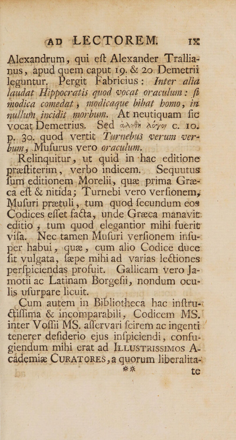 E Alexandrum, qui eft Alexander Trallia- Dus ^ ! apud quem. caput. 19. &amp; 20: Demetrii leguntur, Pergit Fabricius: mzer alia audat Hippocratis quod vocat. oraculum :.- fà modica comedat , muodicaque bibat bomo, im. nullut, incidit morbum. .. At neutiquam | fic vocat Demetrius. oed cov Aó*yor c. 10i 30. quod vertit Turnebus verum ver- uiii , IMufurus vero oraculum. | Relinquitur, ut quid in:hac editione Xafítiterim, verbo indicem... Sequutus nd editionem .;Morelii, que. prima Grz- ca eft &amp; nitida; 'Turnebi vero verfionem, Mufuri pretuli ,. tum. quod fecundum eos Codices effet faCta, unde Greca manavit: editio ; tum quod elegantior mihi fuerit vifa. . Nec tamen Mufuri verfionem infu- per habui, que, cum alio Codice duce: fit vulgata, fepe mihiad varias lectiones perfpiciendas profuit. Gallicam vero Ja- motii ac Latinam Borgefii, nondum ocu- lis ufurpare licuit. |... | . Cum autem in Bibliotheca hac inftru-: &amp;Giffima &amp; incomparabili, Codicem MS.' inter Voffii MS. affervari fcirem ac ingenti tenerer defiderio ejus infpiciendi, confu- giendum mihi erat ad IrrLusTaissmuos A- Cádemig CURATORES,a quorum liperalita-.