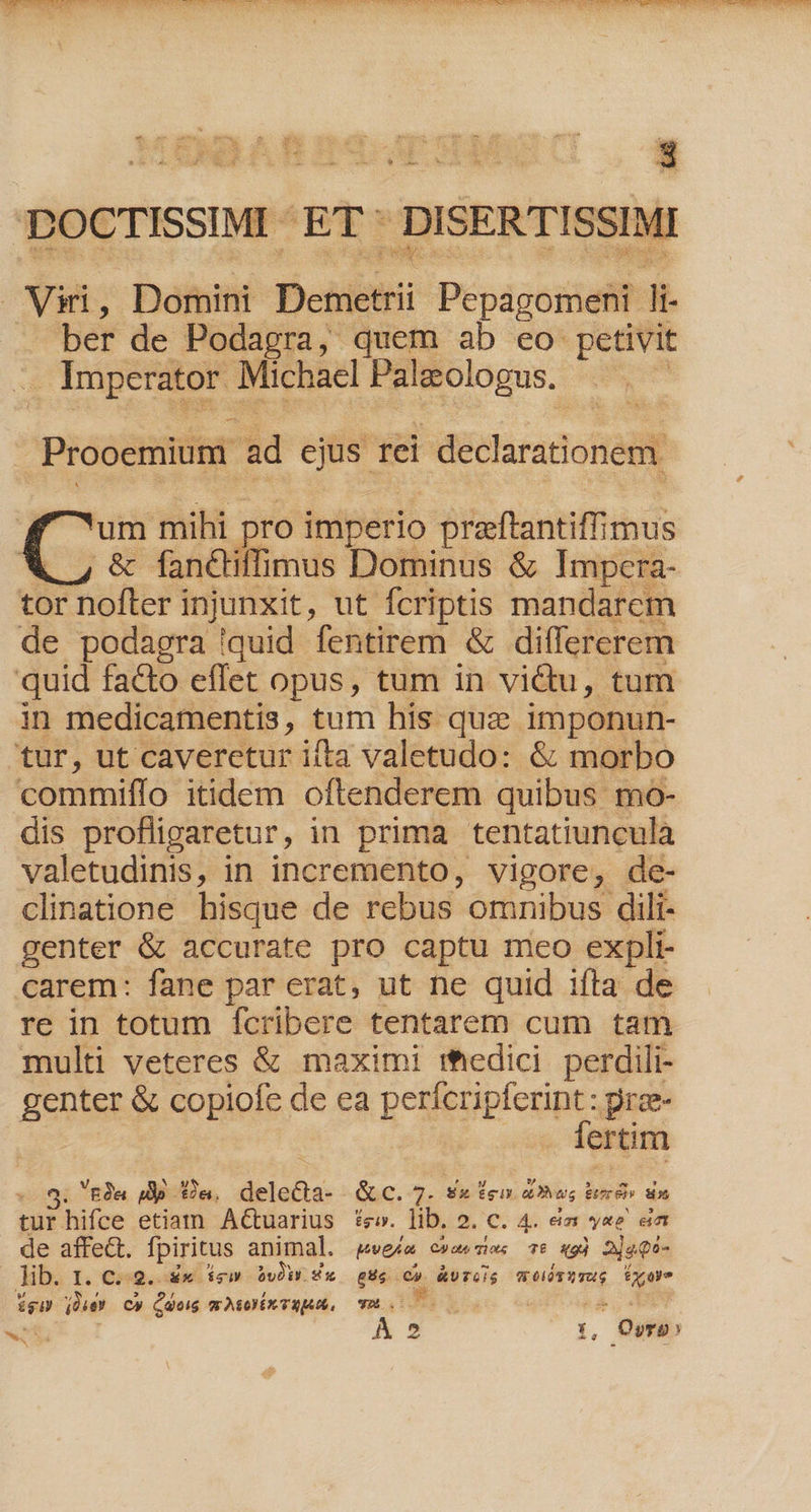 beue ar AE hs Ei ber de Podagra, quem ab eo petivit . Imperator Michacl Palzologus. Prooemium. ad ejus. Tel declarationem um mihi pro imperio preftantiffimus .&amp; fanctiffimus Dominus &amp; Impcra- de podagra quid fentirem &amp; differerem in medicamentis, tum his quz imponun- bo commiffo itidem oftenderem quibus mo- dis profligaretur, in prima tentatiuncula valetudinis, in incremento, vigore; de- clinatione hisque de rebus omnibus. dili- genter &amp; accurate pro captu meo expli carem: fane par erat, ut ne quid ifta de re in totum fcribere tentarem cum tam multi veteres &amp; maximi medici perdili- genter &amp; copiofe de ea perícripferint : pree- fertim ' £a PE £a. delecta- &amp; c. 7- Ex g aD ug &amp;TS. H5 tur. hifce etiam Actuarius £e». lib. 2. C. 4. eia yes ea de affect. fpiritus animal. wea e»aesies 6 «9j 2jeQé- Jib. I. € 2. €x ig by! sx £c L2 | wriis 9 elit Y ToG fx oy. ígH die? C» Cdeig mwAoYX TEAM, YU.