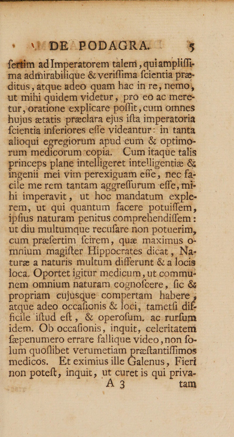 TNACTRRER, MER IR ENS IHRE RE AU NOSE V7 b p. ta 1 fX] m eT 2 X 3 P 5s ik | id^ ge  2 E bi » 3. S4 RF ' ams DE 5 fertim ad Imperatorem talemi , quiampliffi ma adrirabilique &amp; veriffima fcientia prae ditus, atque adeo quam hac in re, nemo, ut mihi quidem videtur , pro eoó ac mere- tur, oratione explicare poflit , cum omnes hujus ztatis preclara ejus ifta imperatoria fcientia inferiores effe videantur: in tant: alioqui egregiorum apud eum &amp; optimo- rum medicorum:'copia. Cum itaque talis princeps plane intelligeret intelligentie &amp; ingenii mei vim perexiguam efle, nec fa- cile me rem tantam aggreffurum effe, mi- hi imperavit, ut hoc mandatum exple- rem, ut qui quantum facere potuiffem, ipfius naturam penitus comprehenditfem : ut diu multumque recufare non potuerim, cum praefertim Ícirem, qua. maximus O- mnium magifter Hippocrates dicat , Na- ture a naturis multum differunt &amp; a locis loca. Oportet igitur medicum, ut commu- nem omnium naturam cognofcere, fic &amp; propriam cujusque compertam habere , atque adeo occafionis &amp; loci, tametfi di£ ficile iftud eft, &amp; operofum. ac rurfum idem. Ob occafionis, inquit, celeritatem fzepenumero errare fallique video ,non fo- lum quoflibet verumetiam praftantiffimos medicos. Eteximius ille Galenus, Fieri non poteft, inquit, ut curet is qui priva- us uM tam