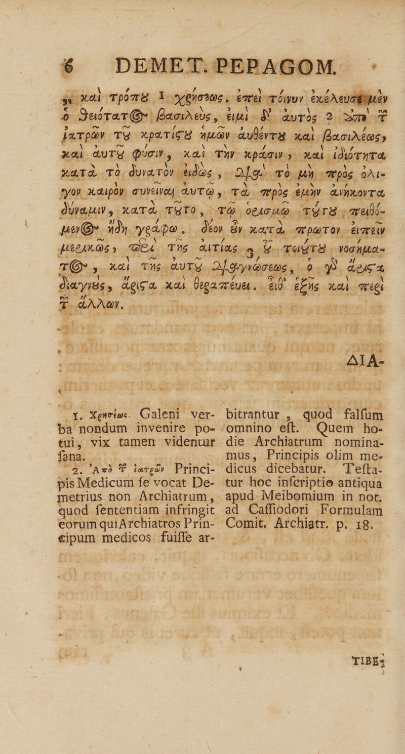 E TV xpo u E dura xai. flour, xai ard Qoi, xai TF xpi » xai ddrrra xu. d, Tà. dorso dos T oe To es mpos. QÀL« ry). 3ca4poy. eura QUT , T4 pos sum eL XO T duraqur y. xad, TUTO, TO Lo qéTH. (mali noQ. 33s vedipe . dn à By Xetd peor Amir JEEAX OS y i2) TU Guias. 3, VoradrS. Yoghita- Eo 3 ka TH. aure. Eug 0 E Roca diayiés y Mis. p Digaméun.. 80 &amp;Ens xdi réel ec &amp;AAaY. 2 hash pr pec tergo Ji Eri. b ; 1 T rs i dg ES E ÀrLO NC RF gp oxokin sod ule E : i$ ums wp $ : E. Xesrioe. Galeni Ver- bitrantut , quod falfum ba nondum invenire po- 'omnino eit. Quem ho- tui, vix tamen videntur die Archiatrum nomina- fona . . 2. Axb T imrpa» bust pis Medicum fe vocat De- quod fententiam infringit eorum quiArchiatros Prin- mus, Principis olim me- dicus dicebatur. Tefta. tur hoc infcriptie antiqua apud Meibomium in not, ad Caffiodori Formulam Comit. Atcbae p-. 18. TIBE: