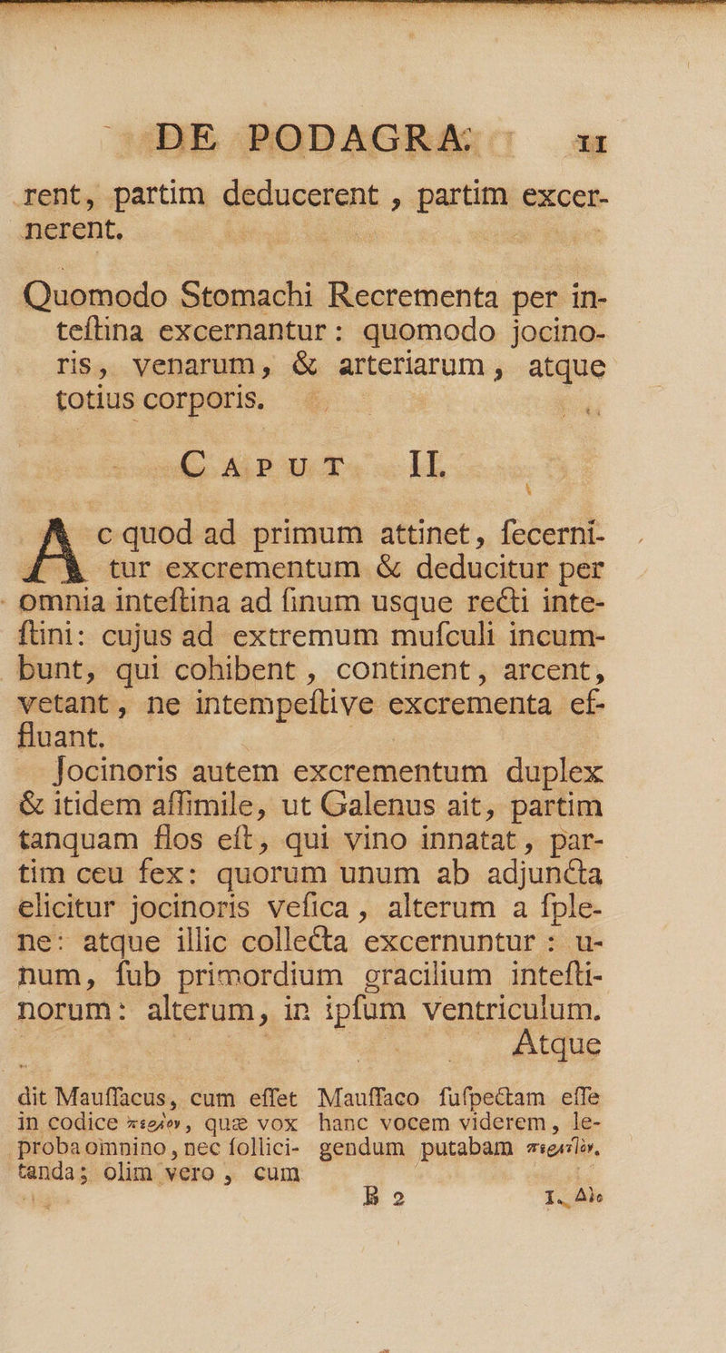 rent, partim deducerent , partim excer- nerent, Y TUA Ms, CORN Quomodo Stomachi Recrementa per in- teftina excernantur: quomodo jocino- ris, venarum, &amp; arteriaum, atque totius corporis. ^. - Ru. ii ALB REY uv IE A A c4quod ad primum attinet, fecerni- 4 Àà tur excrementum &amp; deducitur per omnia inteftina ad finum usque recti inte- füni: cujus ad extremum mufculi incum- bunt, qui cohibent , continent, arcent, vetant, ne intempeílive excrementa cef- fluant. ! wp - Jocinoris autem excrementum duplex &amp; itidem affimile, ut Galenus ait, partim tanquam flos eft, qui vino innatat, par- tim ceu fex: quorum unum ab adjuncta elicitur jocinoris vefica, alterum a fple- ne: atque illic collecta excernuntur : u- num, fub primordium eracilium intefti- norum: alterum, in ipfum ventriculum. dit Mauffacus, cum effet Mauffaco fufpectam effe in codice »sgo», qu&amp; vox hanc vocem viderem, le- probaomnino,nec follici- gendum putabam siege». tanda; olim vero ,. cum WE Lela