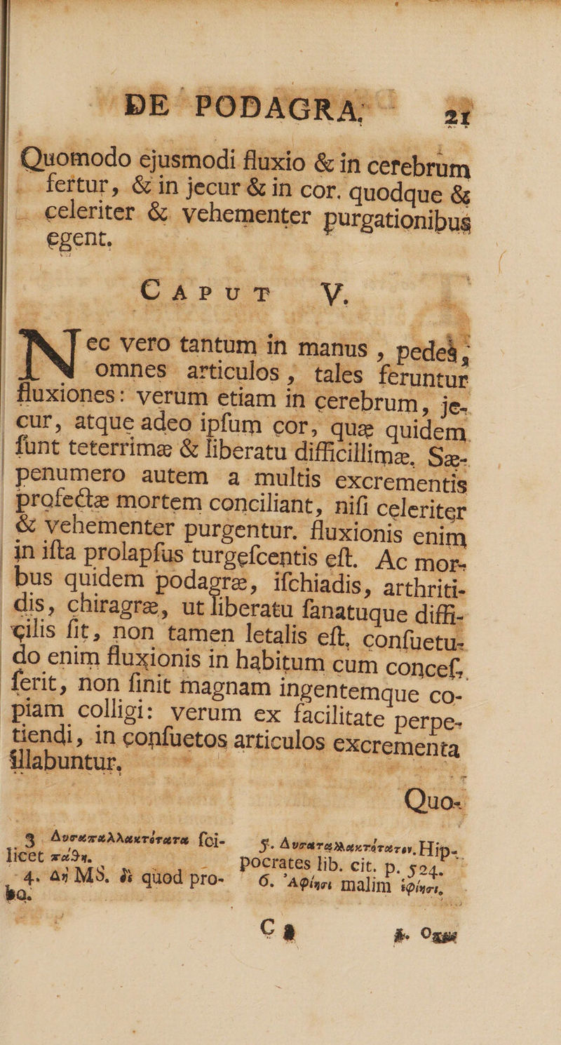 .. fertur, &amp; in jecur &amp; in cor. quodque &amp; .— celeriter &amp; vehementer purgationibus . egent. | Eu W, [ ec vero tantum in manus , pedeà ; AX W omnes articulos, tales feruntur fluxiones: verum etiam in cerebrum, ie. , cur, atque adeo ipfum cor, quz quidem |! funt teterrima &amp; liberatu difficillima, Sa- penumero autem a multis excrementis profecte mortem conciliant, nifi celeriter &amp; vehementer purgentur. fluxionis enim inifta prolapfus turgefcentis el. Ac mor- bus quidem em Ifchiadis, arthriti- dis, chiragre, ut Iiberatu fanatuque diffi- «ilis fit, non tamen letalis eft, confüetu- do enim fluxionis in habitum cum concef, EC | A AvcusuAMTIraTE fo- s. A vraT Dax TU rar, Hip-. licet mud 4i . .. - pPocrates lib. cit. D. 404.71 » datione: quod pro- ' 6. A9í»e malim iui, bo. nes | | e 0 o Ca b. One