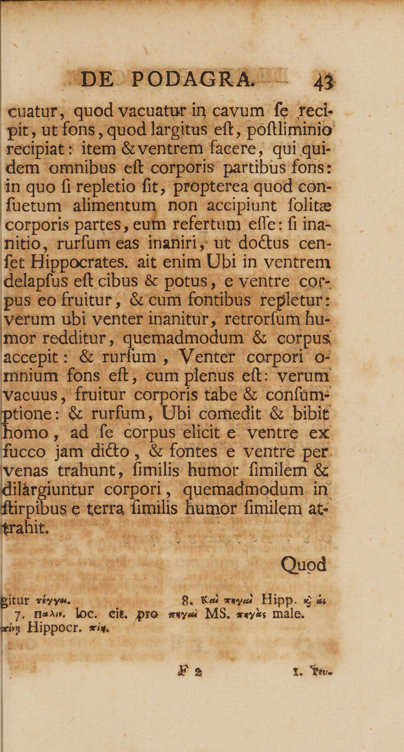 — | | DE PODAGRA . 4$ €uatur, quod vacuatur in cavum fe reci- pit, ut fons , quod largitus eft, poftliminio recipiat: item &amp; ventrem facere, qui qui- dem omnibus eft corporis partibus fons: in quo fi repletio fit; propterea quod con- füetum alimentum non accipiunt folitze corporis partes, eutn refertum effe: fi ina- nitio, rurfum eas inaniri, ut doctus cen- fet Hippocrates. ait enim Ubi in ventrem delapfus eft cibus &amp; potus, e ventre cot- pus eo fruitur, &amp; cum fontibus repletur: verum ubi venter inanitur, retrorfum hu- mor redditur, quemadmodum &amp; corpus accepit: &amp; rurfum , Venter corpori o- mnium fons eft, cum plenus eft: verum Vacuus ,' fruitur corporis tabe &amp; confüm- ptione ; &amp; rurfum, Ubi comedit &amp; bibit homo, ad fe corpus elicit e. ventre ex fucco jam dicto, &amp; fontes e ventre per. venas trahunt, fimilis humor fimilem &amp; dilárgiuntur corpori, quemadmodum in | Eoibus e terra fimilis humor fimilem at- trahit, ROTEN d Quod ur Tiyye., ; 8. Ke mwyea. Hipp. &amp; 7. ne^». loc. eit. pro swye MS. wwy*s male. ey Hippocr. síw. E 2 n Ps.