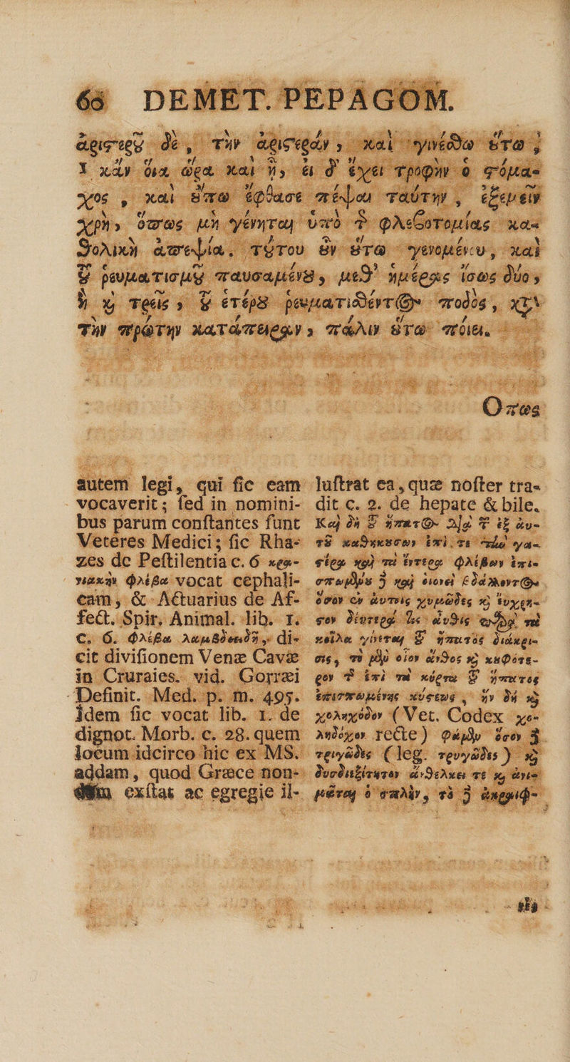 agni p Aieegdn T xal. ystóoa ere ; Y xày ít. dea. xab d, à d tye TpQu- 9 qóuas x : xai Paw Lad mee TAÜTY) , (oup ly Xm Ocue Ju yénrrap bu ? QA errouns Wer Soi) aweía. TéTo y dTO venue v, xai y pua Tic eraysapiórg , ps9 »u£enc (oos duo y E Téde (v ertps pescairieyt ou *rodós xp autem T qui fic eam vocaverit; fed in nomini- bus parum conftantes funt Veteres Medici; fic Rha- Zes [.. Peftilentia c. 6 xga- »axqQ $^ige vocat cephali- cam, &amp;-Actuarius de Af- fe&amp;. Spir. Animal. lib. r. €. 6. d^Xi£u Aug Ben 05 9, di- cit divifionem Venz Cavi in Cruraies. vid. Gorrzi Definit. Med. p. m. 495. idem fic vocat lib. 1. de dignot. Morb. c. 28. quem loeum idcirco hic ex MS. OQ zes luftrat ea, quz nofter tra- dit c. 2 2. 2. de hepate &amp; bile. Ke 9à 8 3z210- 2]g T iE àv- vTÜ xaDwksCu, DUX) Ti uis eyai-. ley «g) vi hrrteo QAGBoY Vmi- e vo» Cy &amp;UTsig xv 36 Soxe- gov Sorteg $«- dv94e [n Ti xeiu yere E S $aurié Quixgi- gis, 79 dx - «9o; * x&amp;pivt- ttiTmbuirqe xUetug , wv 0Á x xenivo ( Vet. Codex xt- AsMye recte) owl feo 3 vevyádie ( leg. Tpvyaois )- x JorDubésusos dir exeL LL pesa) t E var UR 74 ie &amp;ngpid- AA