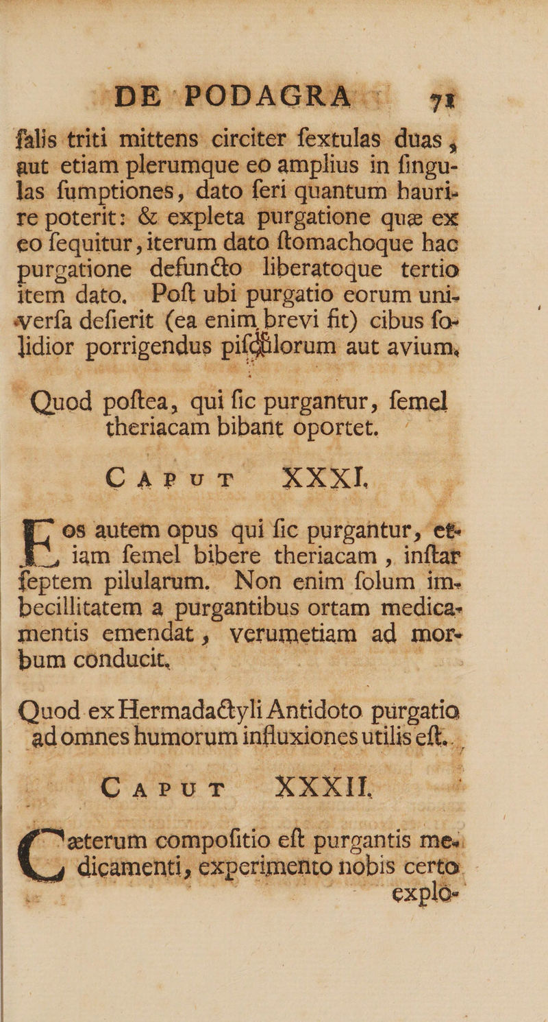 (OTT TAÁATMAA £71 19 vd lw i ehe ) 93 3 94 CO RJ dq 1 | — 48 ES abc AEN 1 | 1121, FULDAUIA |. v ! E -— E b ^ Y falis triti mittens circiter fextulas duas, gut etiam plerumque eo amplius in fingu- las fumptiones, dato feri quantum hauri- re poterit: &amp; expleta purgatione quz ex eo fequitur , iterum dato ftomachoque hac purgatione defuncto liberatoque tertio item dato. Poft ubi purgatio eorum uni- sería defierit (ea enim brevi fit) cibus fo- lidior porrigendus pifdtilorum aut avium, pe .ouMMR sas QUEE DATUM 099 veo * zi à ie. | theriacam bibant Oportet. '- CA PuT XXXI . V7 os autem opus qui fic purgantur, et- | &amp; iam femel bibere theriacam , inftar feptem pilularum. Non enim folum im. - becillitatem a purgantibus ortam medica- mentis emendat , verumetiam ad mor. ban cCOndupé s ss 6T 4. euo . Quod ex Hermada&amp;yli Antidoto purgatio adomnes humorum influxiones utilis eft... pile py C YXEIBS Cod | f «terum compofitio eft purgantis me« 4, 4 dicamenti, experimento nobis certo.