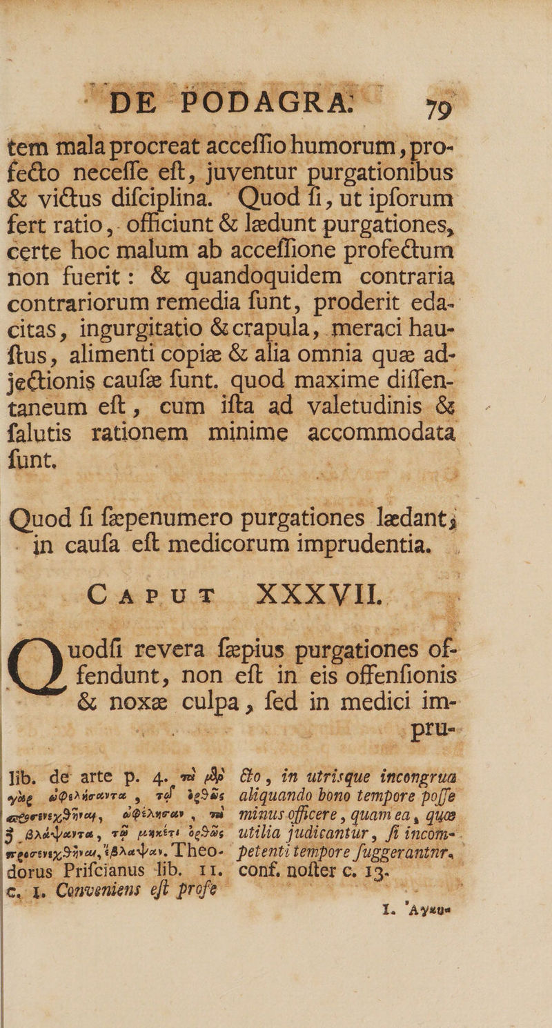 TET is SN it^ A * D ue * Pos Xi. É - OE Wer» cu Sc * idi M P dA o |£* (n. a o ASAR d Wo» ifs. - DE PODAGRA. - à  79 em mala procreat acceffio humorum , pro- fc&amp;o neceffe eft, juventur purgationibus &amp; victus difciplina. ' Quod fi, ut ipforum fert ratio ,. officiunt &amp; ledunt purgationes, certe hoc malum ab acceffione profe&amp;um non fuerit: &amp; quandoquidem contraria contrariorum remedia fünt, proderit eda- citas, ingurgitatio &amp; crapula, meraci hau- ftus, alimenti copia &amp; alia omnia quz ad- je&amp;ionis caufz funt, quod maxime diffen- taneum eft, cum ifta ad valetudinis &amp; falutis. rationem minime accommodata funt. | i Quod fi fzepenumero purgationes ledant; . jn caufa eft medicorum imprudentia. Y | Gy WE. XXXMIL. ( odfi revera fzpius : purgationes of- T fendunt, non eft in eis offenfionis -...&amp; noxe culpa, fed in medici im- Jib. dé arte p. 4. «i /4p. Go, in utrirque incengrua yg dQUdrevra , Td 99s aliquando bono tempore po[fe experimur, iQDura» , mb minusofficere , quam ea, qua. |$ GA4Nyayra , T9 paxtri 0592s. utilia judicantur , fi incom- . Lo erix 9n, BA. T heo- — petenti tempore fuggzerantnr. | dorus Prifcianus lib. rr. conf. noflerc. 13. . c. L. Conveniens eft profe - dd RR RD | | I. A vyuta