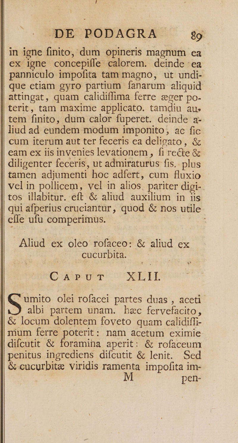 [i ] DE PODAGRA 29 in igne finito, dum opineris magnum ea ex igne concepiffe calorem. deinde :ea panniculo impofita tam magno, ut undi- que etiam gyro partium fanarum aliquid attingat, quam calidiffima ferre zger po- terit, tam maxime applicato. tamdiu au. tem finito, dum calor fuperet. deinde a- | liud ad eundem modum imponito, ac fic cum iterum aut ter feceris ea delipato, &amp; eam ex iis invenies levationem , fi recte &amp; | diligenter feceris, ut admiraturus fis. plus tamen adjumenti hoc adfert, cum fluxio vel in pollicem, vel in alios, pariter digi-. tos illabitur. eft &amp; aliud auxilium in iis qui afperius cruciantur, quod &amp; nos utile | effe ufu comperimus. jt Aliud ex oleo rofaceo: &amp; aliud ex cucurbita. | C AÀPUT XLII. | S olei rofacei partes duas , aceti albi partem unam. hec fervefacito, &amp; locum dolentem foveto quam calidiffi- || mum ferre poterit: nam acetum eximie diícutit &amp; foramina aperit: &amp; rofaceum penitus ingrediens difcutit &amp; lenit. Sed &amp; cucurbitz viridis ramenta impofita im- : pen-