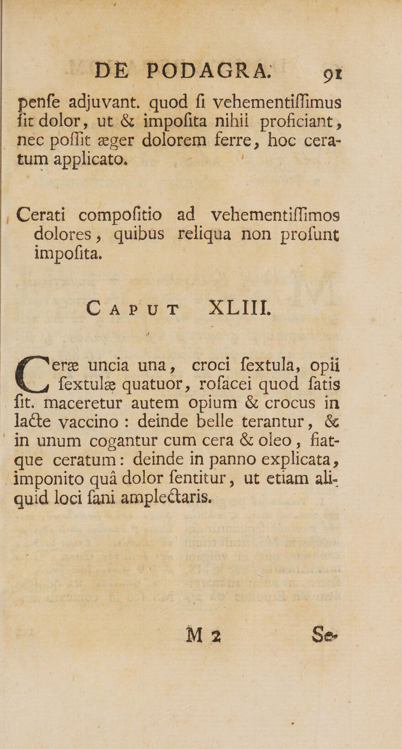 | pon adjuvant. quod fi vehementiffimus fit dolor, ut &amp; impofita nihii proficiant , nec poífit eger dolorem ferre, hoc cera tum applicato. | Bh ^ | , Cerati compofitio ad vehementiffimos dolores, quibus reliqua non profunt impofita. C AE UT. XLIIL f erm uncia una, croci fextula, opii fextulg quatuor, rofacei quod fatis fit. maceretur autem opium &amp; crocus in lacte vaccino : deinde belle terantur, &amp; | in unum cogantur cum cera &amp; oleo, fiaat- que ceratum: deinde in panno explicata, imponito quà dolor fentitur, ut etiam ali- quid loci fani amplectaris.