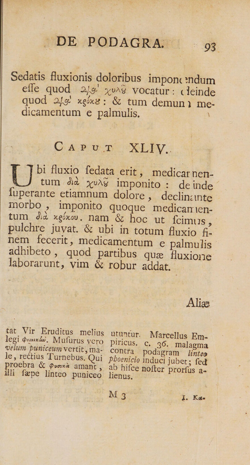| Sedatis fluxionis doloribus imponc:ndum efle quod 3/5 xv^9 vocatur: «leinde quod 2/2' xe/x8 : &amp; tum demun1i me- dicamentum e palmulis. CAPUT XLIv. bi fluxio fedata erit, medicatnen- U tum Ji xv^g imponito : deinde fuperante etiamnum dolore, declinante - morbo , imponito quoque medicamien- tum di xeóxo, nam &amp; hoc ut Ícimus , pulchre juvat. &amp; ubi in totum fluxio &amp;. nem fecerit, medicamentum e palmulis adhibeto , quod partibus que fluxione laborarunt, vim &amp; robur addat. Alias tat Vir Eruditus melius utuntur. Marcellus Em- legi «2. Mufürus vero piricus. c. 36. malagma velum puniceum vertit, ma- contra podagram linteo le, rectius Turnebus. Qui pboenicio induci jubet; fed proebra &amp; Qvae» amant » àb hifce nofter prorfus a- ili fepe linteo puniceo lienus. M 5 UU MES Kupe