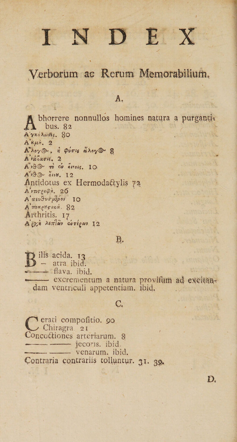 À. bus. 82 OA yxéAodi. 8o A xg. 2 ADoyO, $ Queis deo d B'rüeaTis. 2 A^BO- m - «ernog, IO | ASQ ón$. 19 A'rageeQ?. 26 A'aivDvéydpor IO A moxesg ind, 82 Arthritis. 17 AQxà Ma» covtgar 12- Sex tflava. ibid. C. Pr compofitio. 9o Chiragra. 21 Conco&amp;tiones arteriarum. 8 jecoris. ibid. diee meme