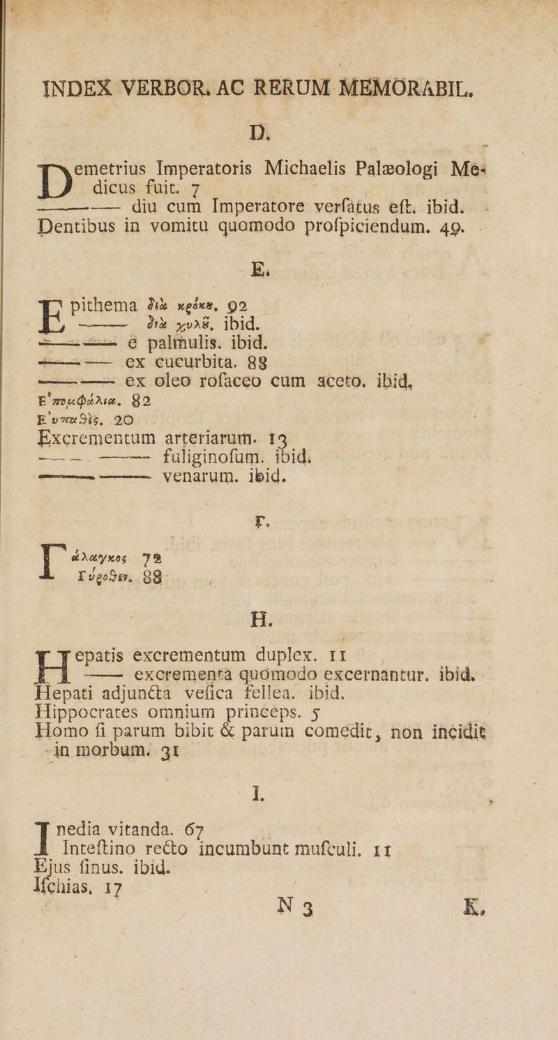 D. emetrius Imperatoris Michaelis Paleologi Me: D dicus fuit. 7 e | | —— diu cum Imperatore verfatus eft. ibid. Dentibus in vomitu quomodo profpiciendum. 49. E. pithema 2i xgóxs, 99 E )uy vB, ibid. ——--—— Q palmulis. ibid. -—.— Xx cucurbita. 88 ex oleo rofaceo cum aceto. ibid. E'zeudzu. 82 | Ev«x3ij, 2O Excrementum arteriarum. 135 ———. ———- fuliginofum. ibid. venarum. ibid. Lon Loses r. [ 5 72 Ivgo9ay, 68: H. epatis excrementum duplex. rti -———. excrementa quómodo excernantur. ibid. Hepati adjuncta veíica fellea. ibid. Hippocrates omnium princeps. 5 Homo fi parum bibit & parum comedit, non incidit -in morbum. 3t I. I nedia vitanda. 67 Inteftino recto incumbunt muftuli. 11 Ejus finus. ibid. líchias, 17 N 3 K,