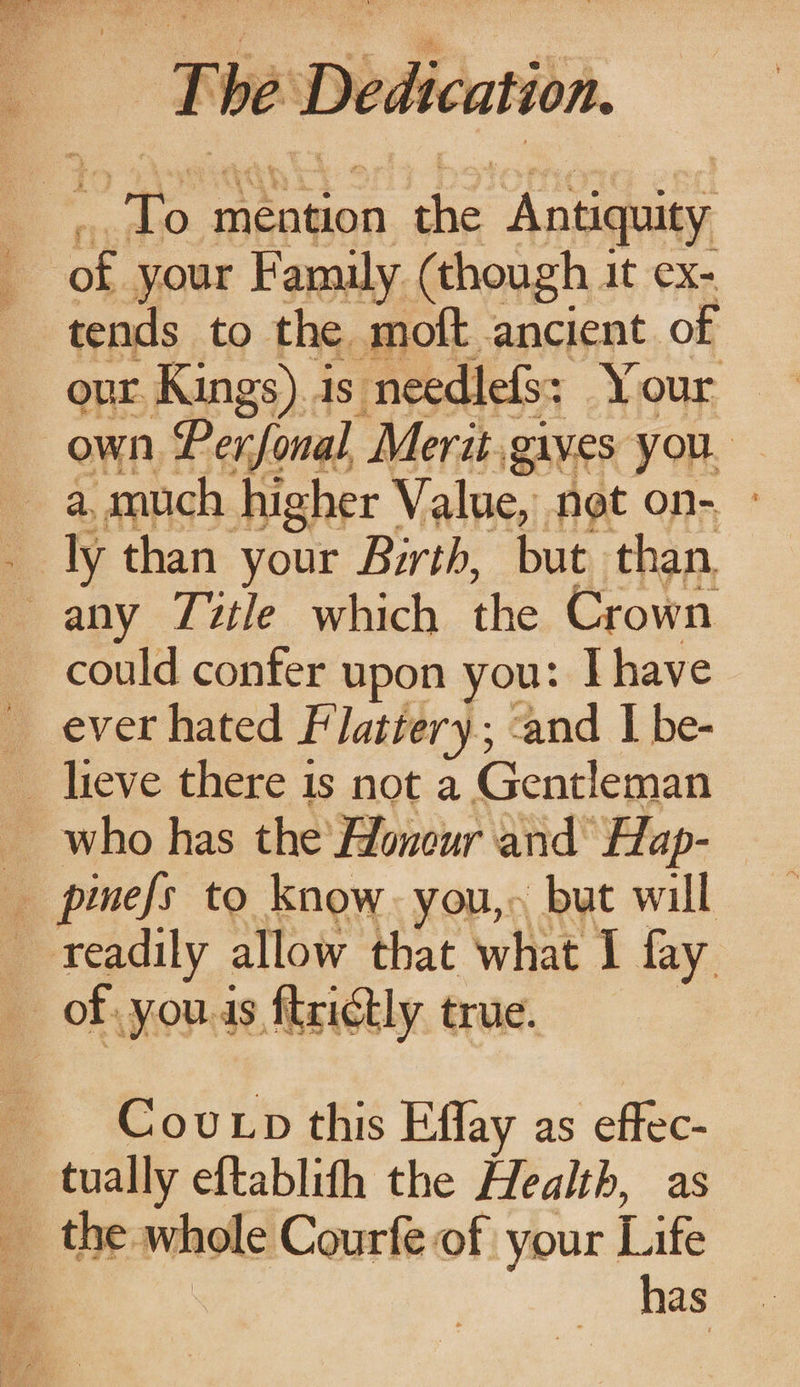 - be D : Dedication Ty mention es ‘Antiquity of your Family (though it ex- tends to the moft ancient of our Kings).is needlefs: Your own Perfonal. Merit. gives you. _a.much higher Value, not on- _ ly than your Birth, but than — any Title which the Crown could confer upon you: I have _ ever hated Flattery; ‘and | be- _ lieve there 1s not a Gentleman who has the Honour and’ Hap- , pinefs to know. you,» but will readily allow that what I fay of. yous firictly true. Cov pn this Effay as effec- 7 ee eftablith the Health, as At role Courfe of your Like has