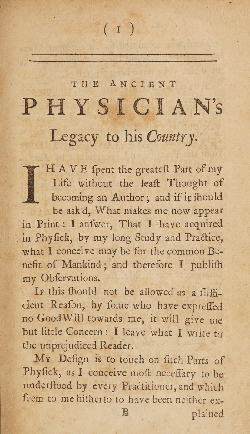 aa) THE AN CIE N,T PP rey 4 i Cc I A N S Legacy £m F his Country. H AVE fpent the greateft Part of my Life without the leaft Thought of a. becoming an Author; and if it fhould \ be ask’d, What makes me now appeat in Print: I anfwer, That 1 have acquired -» .in Phyfick, by my long Study and Praétice, what I conceive may be for the common Be- nefit of Mankind; and therefore I publith my Obfervations. Tes this fhould not be allowed as a fufi- ’ cient Reafon, by fome who have expreffed no GoodWill towards me, it will give me but little Concern: I leave what I write to _. the unprejudiced Reader. My Defign is to touch on fuch Parts of _ Phyfick, as I conceive moft neceffary to be | underftood by every Praétitioner, and which deem to me hitherto to have been neither ex- B plained