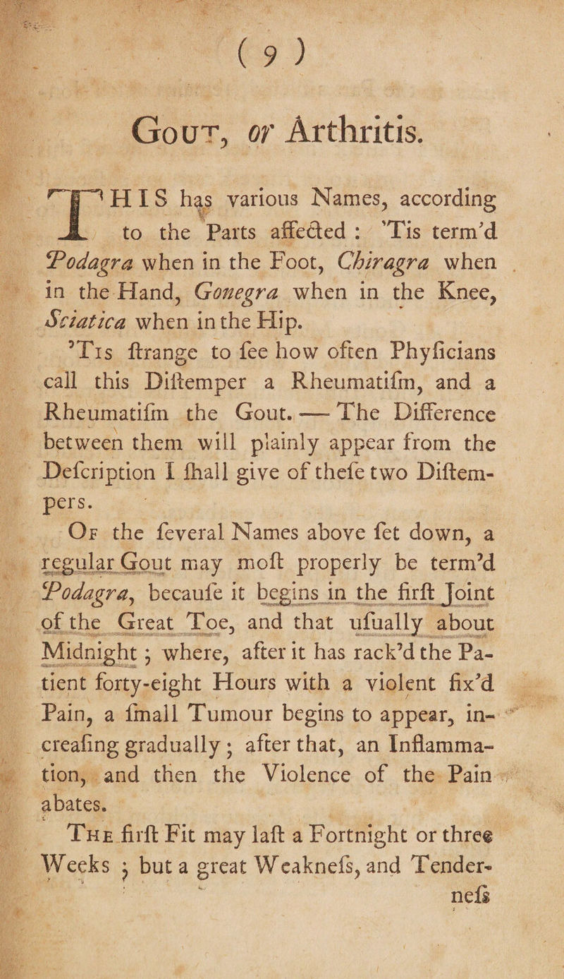 (9) Gour, or Arthritis. HIS has various Names, according to the Parts affected: “Tis term’d ia Podagra when in the Foot, Chiragra when | in the Hand, Gonegra when in the Knee, _ Sciatica when inthe Hip. ’T1s ftrange to fee how often Phyficians call this Diftemper a Rheumatifm, and a Rheumatifm the Gout.— The Difference between them will piainly appear from the ~ Defecription I fhall give of thefe two Diftem- pers. 7 _.. OF the feveral Names above fet down, a _ regular Gout may moft properly be nad _ Podagra, becaute it begins in the firft Joint — ofthe Great Toe, and that ufually about | Midnight ; ; where, after it has rack’d the Pa- tient forty-eight Hours with a violent fix’d __ creafing gradually ; after that, an Inflamma- _ tion, and then the Violence of the Pain» abates. | ‘Tue firft Fit may laft a poke: or three» ae ; buta great Weaknefs, and Tender- oie nefs