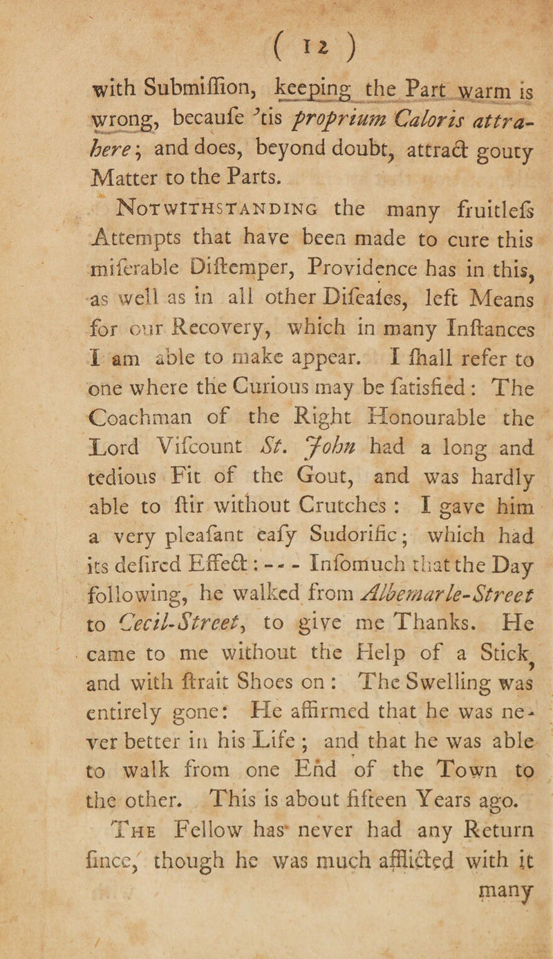 ee Pe aT Sey 5 2 Sor ac ah OF ee es etal ea ae . with Submiffion, mets the Part warm ig. wrong, becaufe ’tis proprium Caloris attra-— here; and does, beyond doubt, attract gouty — Matter to the Pasits, ~ NotwittHsTANDING the many Radek Nectbiots that have been made to cure this miferable Diftemper, Providence has in this, as well as tn all other Difeates, left Mesas | for our Recovery, which in many Inftances Tam able to make appear. I fhall refer to one where the Curious may be fatishied: The Coachman of the Right Honourable the ~ Lord Vifcount St. Fobn had a long and tedious Fit of the Gout, and was hardly able to ftir without Crutches: I gave him a very pleafant ealy Sudorific; which had its defired Effect: -- - Infoutuck’ batthe Day — following, he walked from A/bemarle-Street to Cecil-Streef, to give me Thanks. He and with ftrait Shoes on: The Swelling was — entirely gone: He affirmed that he was ne» - ver better in his Life; and that he was able to walk from one Efd of the Town to the other. This is about fifteen Years ago. Tue Fellow has never had any Return fince, though he was much afflicted with it | many,