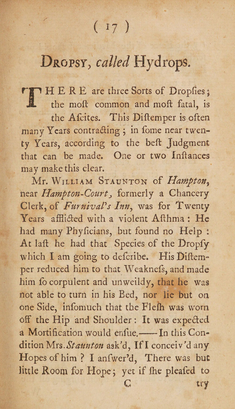 Dropsy, called Hydrops. H E RE are thiee Sorts of Dropfies; the moft common and moft fatal, is the Afcites. This Diftemper is often many Years contradting ; in fome near twen- ty Yeats, according to the beft Judgment that can be made. One or two Inftances Mr. Wirttam Sraunton of Hampton, neat Hampton-Court, formerly a Chancery Clerk, of Furuival’s Inn, was for Twenty Years afflidted with a violent Afthma: He had many Phyficians, but found no Help: Atlaft he had that Species of the Dropfy which I am going to defcribe. His Diftem- per reduced bie to that Weaknets, and made him fo corpulent and unweildy, t that he was not able to turn in his Bed, nor lie but on off the cn and Shoulder: It was expected a Mortification would enfue.—— In this Con- dition Mrs. Staunton ask’d, If I conceiv’d any little Room for Hope; yer if the pleafed to | C try {