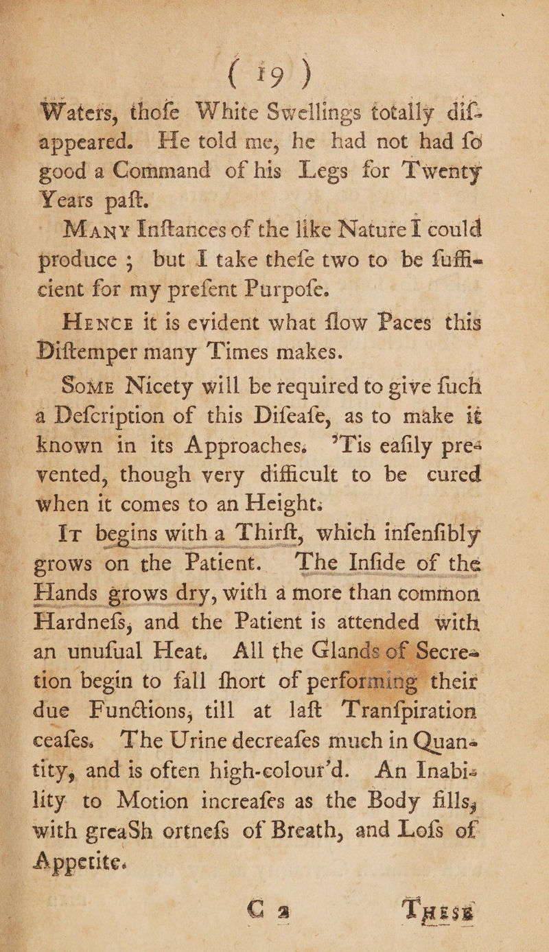 ‘Waters, thofe White Swellings totally dif: good a Command of his Legs for Twenty Years paft. Many Inftances of the like Natute I could produce ; but I take thefe two to be fuffi- cient for my prefent Purpofe. Hence it is evident what flow Paces this Some Nicety will be required to give fuch _ a Defcription of this Difeafe, as to make it _ Known in its Approaches. ’Tis eafily pres vented, though very difficult to be cured _ when it comes to an Height: Ir begins with a Thirft, which infenfibly grows on the Patient. The Infide of the Hands grows dry, with a more than common Flardnefs, and the Patient is attended with, an unufual Heat, All the Gland ecrea tion begin to fall fhort of perfor » their _ due Functions, till at laft gi ranfpiration 4 ceafes, The Urine decreafes much in Quan« tity, and is often high-colour’d. An Inabi- : with greaSh ortnefs of Breath, and aft of Appetite. Ca Tess