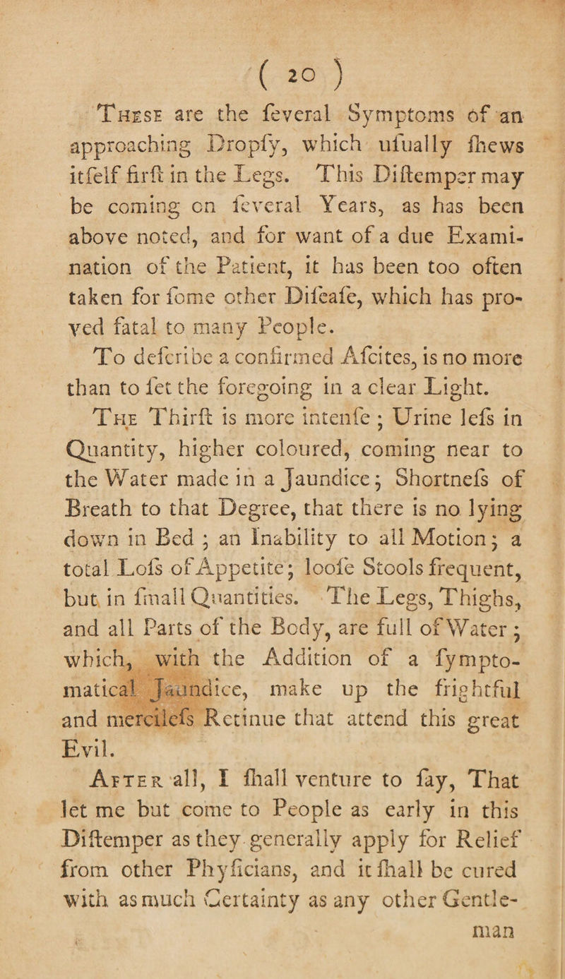 ‘(20 ) ‘Tuest are the feveral Symptoms of an approaching Dropfy, which utually fhews itfelf firft inthe Legs. This Diftemper may be coming on feveral. Years, as has been above noted, and for want of a due Exami- nation of the Patient, it has been too often taken for fome other Difeafe, which has pro- ved fatal to many People. To defecribe a confirmed Afcites, is no more than to fet the foregoing in a clear Light. Tue Thirft ts more intenfe ; Urine lefs in Quantity, higher coloured, coming near to the Water made in a Jaundice; Shortnefs of Breath to that Degree, that there is no lying down in Bed ; an Inability to all Motion; a total Lofs of PA poate: loofe Stools etch. but in fmall Quantities. -The Legs, Thighs, and all Parts of the Body, are full of Water ; whick , with the Addition of a Gein pies matical dice, make up the frightful and me § Retinue that ace this great Evil. Artercall, I fhall venture to fay, That let me but come to People as early in this from other Phyficians, and it fhall be cured with asmuch Certainty as any other Gentle- man