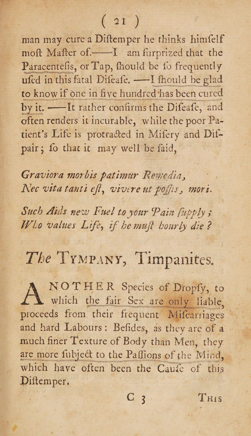 . or) : man may cure a Diftemper he thinks himfelf | . . mott Mafter of. ae am furprized that the Missi ber siti, nfed t in this bad Difeate ——] fhould be sme _ to knowif one in five hundred ‘has been cured byi it. —lt rather confirms the Difeafe, and often renders it incurable, while the poor Pa- tient’s Life is protra&amp;ted in Mifery and Dif- pair; fo thac . may well be faid, Graviora morbis patimur Reniedia, Nec vita tanti eft, vivere ut polfis , Mors. Such Aids new Fuel to your Pain (apply 5 Who values Life, if be muft hourly die ? The Vympany, Timpanites, NWO’THER Species of Diopfy, to which the fair Sex are proceeds from their frequent Mifear and hard Labours: Befides, as they are Of a - much finer Texture of Body than Men, they are more fubyect to the Paffions of the Mis 1s which have often been the Caude of a Diitemper, C 3 THis