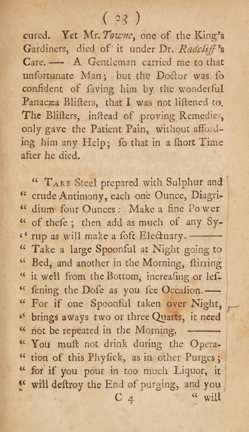 | 7&amp;8) cured. Yet Mr. Towne, one of the King’s Gardiners, died of it under Dr. Radcliff ’s Care. —~ A Gentleman carried me to that unfortunate Man; but the Do&amp;or was fo confident of faving him by the wonderful Panacza Blifters, that I was not liftened to, The Blifters, inftead of proving Remedies, only gave the Patient Pain, without eM ing him any Help; fo that in a fhort Time afver he died. | “ dium four Ounces: Make a fine Power ¢© rup as an make a foft EleQuary. ——— “* Bed, and another in the Morning, ftirring “ ic well from the Bottom, increafing or lef= “ For if one Spoonful taken over Ni cht, &lt;f brings aways two or three Qua “ not be repéated in the Morning, “ tion of this Phyfick, as in other Purges; i }