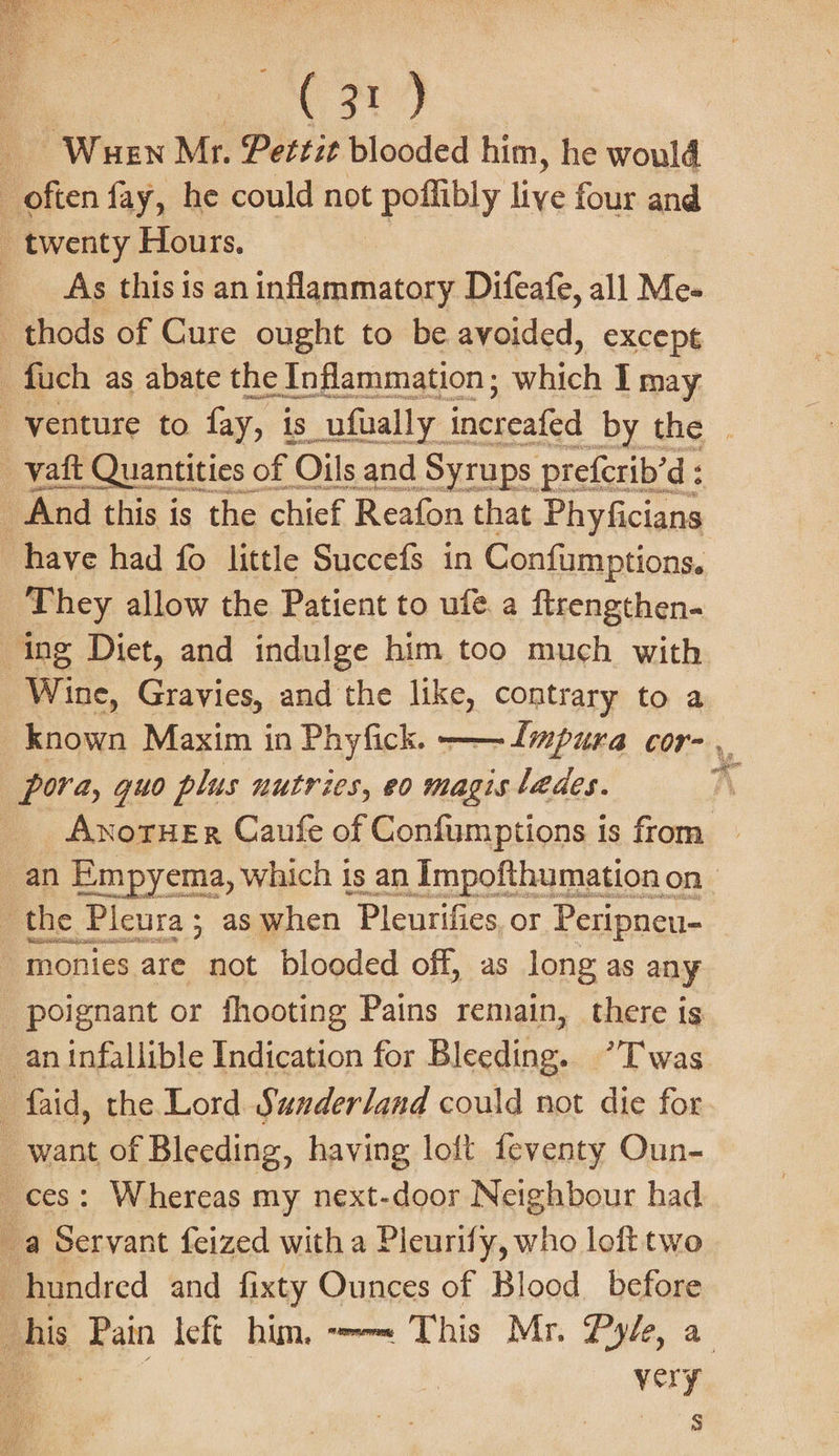 eat) Wuen Mr. Pettit blooded him, he would : often fay, he could not poflibly liye four and _ twenty Hours, ; As this is an inflammatory Difeafe, all Me- _thods of Cure ought to be avoided, except _ fuch as abate the Inflammation ; rihacth I may _-vaft Quantities « of | Oils and Syrups prefcrib’d: And this is the chief Reafon that Phyficians have had fo little Succefs in Confumptions. They allow the Patient to ufé. a ftrengthen- ing Diet, and indulge him too much with Wine, Gravies, and the like, contrary to a pora, guo plus nutries, eo magis lades. ’ the Pleura ; : as hen ‘Pleurifies, or Peas. monies are not blooded off, as long as any poignant or fhooting Pains remain, there is -faid, the Lord Sunderland could not die for want of Bleeding, having loft feventy Oun- ces: Whereas my next-door Neighbour had a Servant feized with a Pleurify, who loft two hundred and fixty Ounces of Blood before very 5