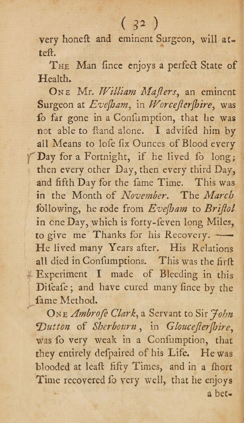 | very honeft and eminent presen, will ate teft. Tue Man fince enjoys a ree State of He... | One Mr. William Maflers, an eminent Surgeon at Evelbam, in Worcefterfbire, was fo far gone in a Confumption, that he was not able to ftand alone. I advifed him by all Means to lofe fix Ounces of Blood every © y Day for a Fortnight, if he lived fo long; © , then every other iy then every third Day, and fifth Day for the fame Time. This was — in the Month of November. The March following, he rode from Evelbam to Briftol in cne Day, which 1s forty-feven long Miles, ‘to give me Thanks for his Recovery. —~ He lived many Years after. His Relations all died in Confumptions. This was the firft “Experiment I made of Bleeding in this Diteafe ; and have cured many fince by the | _fame Method. One Ambrofe Clark, a Servant to Sir Fobn | Dutton of Sherbourn, in Gloucefter{bire, was fo very weak in a Confumption, that they entirely defpaired of his Life. Hewas blooded at leaft fifty Times, and in a fhort Time recovered fo yery well, that he enjoys” ‘ a bete