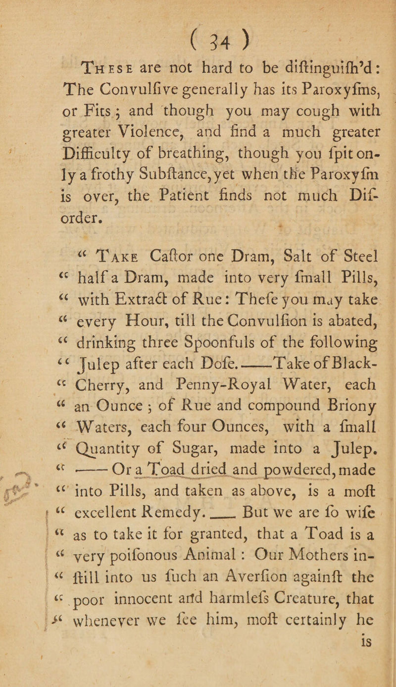 THESE are not hard to be diftinguith’d : ss 2 Pile Caftor one Dram, Salt of Steel halfa Dram, made into very {mall Pills, with Fide of Rue: Thefe you may take. every Hour, till the Convulfion is abated, drinking three Spoonfuls of the following Julep after each Dofe. ——Take of Black- Cherry, and Penny-Royal Water, each an Ounce ; of Rue and compound Briony Waters, each four Ounces, with a {mall Ora Toad dried and powdered, made excellent Remedy. __. But we are fo wife as to take it for granted, that a Toad is a very poifonous Animal : Our Mothers in- ftill into us fuch an Averfion againft the whenever we fee him, moft certainly he © is