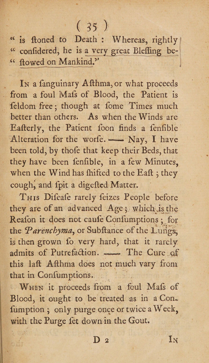 4 &gt; . = (35) - “ ig ftoned to Death : Whereas, rightly | “ confidered, he is a very great Blefling be: « flowed on Mankind. € Rel _ Iw a fanguinary Afthma, or what proceeds — . from a foul Mafs of Blood, the Patient is feldom free; though at fome Times much better than others. As when the Winds are Fafterly, the Patient foon finds a fenfible “Alteration for the worfe.—— Nay, I have been told, by thofe that keep their Beds, that _ they have been fenfible, in a few Minutes, when the Wind has fhifted to the Eaft ; they ~ cough, and fpit a digefted Matter. _ Tuis Difeafe rarely feizes People before they are of an advanced Ages. which.is the _ Reafon it does not caufe Confumptions , for the Parenchyma, or Subftance of the Lungs, | - $s then grown fo very hard, that it rarely admits of Putrefaction. —-_ The Cure af — this laft Afthma does not much vary from. that in Confumptions. — oo | Whew it proceeds from a fai Mafs of — | Blood, it ought to be treated as in a Con. ] Senet ; only purge once or twice a Weck, _ with the Purge fet down in the Gout. D 2 , In-