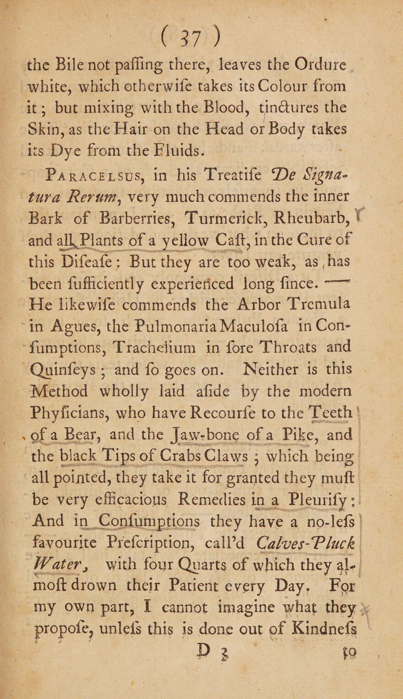 (237)) ; but mixing with the Blood, tinctures the Shih: as the Hair on the Head or Body takes its. Dye from the Eluids. this Difeafe : But they are too weak, as has He likewife commends the Arbor Tveiitita 4 Method wholly laid afide by the modern Phyficians, who have Recourfe to the Teeth | of a Bear, and the Jaw-bone of a Pike, and the black Tips of Crabs Claws ; which being» all pointed, they take it for granted they muft And in Confumptions they have a no-lefs | favourite Prefcription, call’d Calves- Pluck D 3 to