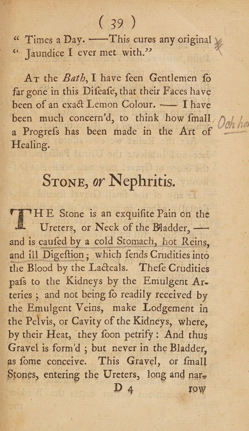 Jaundice ; ever met. with.’? Art the Bath, L have feen Gentlemen been of an exa&amp; Lemon Colour. —— I have been much concern’d, to think how fmall, , Strong, or Nephritis. Ureters, or Neck of the Bladder, — and ill Digeftion ; “which: fends Cae into pafs to the Kidneys by the Emulgent Ar- D 4 _fow