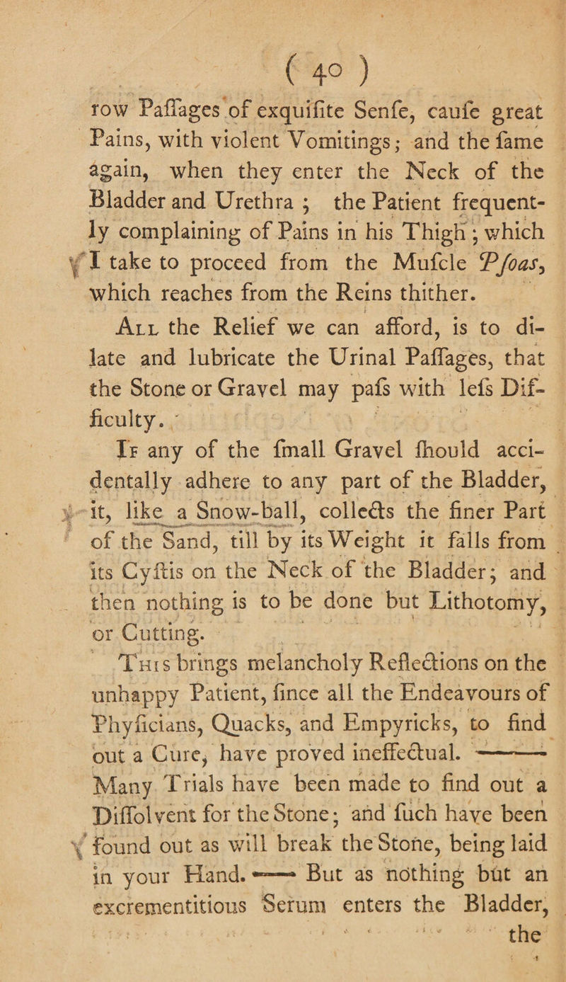 ty) row Paflages of exquifite Senfe, caufe great | again, when they enter the Neck of the Bladder and Urethra; the Patient frequent- ly complaining of Pains in his Thigh ; which a * a which reaches from the Reins thither. Art the Relief we can afford, is to di- late and lubricate the Urinal Paflages, that the Stone or arr may pats with lefs Di f- ficulty. ; , Ir any of the {mall Bevel fhovld accl= — dentally adhere to any part of the Bladder, of the “Sand, till by its Weight it falls from its Cyftis on the Neck of the Bladder; and then nothing is to be done but Lithotomy, : or Cutting. | | e Turs brings melancholy Reflections on the © unhappy Patient, fince all the Endeavours of Phyficians, aoe and Empyricks, to find. out a Cure, have proved ineffectual. Many. T ‘hale have been made to find out a Diffolvent for the Stone; and fuch have been — in your Hand. —— But as nothing but an excrementitious eno enters the Bladder, | | | Boy