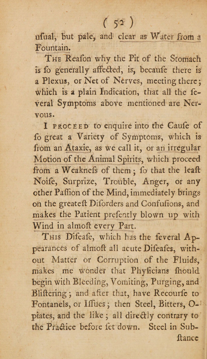 ( 97) ufual, but pale, and clear_as Water from 4 Fountain. ee Tus Reafon why the Pit of the Stomach is fo generally affected, is, becanfe there is a Plexus, or Net of Nasves, meeting there; which is a plain Indication, that all the fe- veral Symptoms above mentioned are Ner- vous. I PROCEED to enquire into thé Caufe of fo great a Varicty of Symptoms, which is from an Ataxie, as we call it, or an irregular Motion of the Avital Spirits, which proceed from a Weaknels of them; fo that the leaft Noife, Surprize, Trotible, Anger, or any other Paffion of the Mind, immediately brings on the greateft Diforders and Confufions, and makes the Patient prefently blown up with Wind i in almoft every Part. Tis Difeafe, which has the feveral Ap- pearances of almoft all acute Difeafes, with- out Matter or Corruption. of the Fluids, makes me wonder that Phyficians fhould begin with Bleeding, Vomiting, Purging, and Bliftering ; and after that, have Recourfe to Fontanels, or Iffues ; then Steel, Bitters, O-' . piates; and the like; all dire@ly contrary to’ the Pra@ice before fet down. Steel in Sub- — ftance