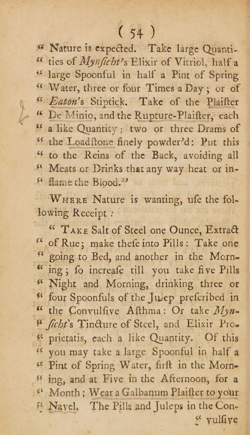 “6 Nature is expected. Take large Quanti-. -* ties of Mynficht’s Elixir of Vitriol, half a Jarge Spoonful in half a Pint of Spring * Water, three or four Times a Day; or of , “© Eaton’s Stiptick. Take of the Plaifter « “ De Minio, andthe Rupture-Plaifter, each ** the Loaditone finely powder’d: Put this - *¢ to the Reins of the Back, avoiding all — Meats or Drinks that any way heat or in- **: flame'the Blood.” | Wuere Nature is wanting, ufe the fol- lowing Receipt : | © Taxe Salt of Steel.one Ounce, Extra — © of Rue; make thefe into Pills: Take one © going to Bed, and another in the Moysn- ““ ing; fo increafe till you take five Pills « Night and Morning, drinking three or | * four Spoonfuls of the Jwep prefcribed in * the Conyulfive Afthma: Or take Mya- id ficht’s Tin@ure of Steel, and Elixir Pros € prictatis, each a like rghone Of this « you may take a large Spoonful 1 in half a “¢ Pint of Spring Water, firft in the Morne ing, and at Five in the Afternoon, for a §* Month; Weara Galbanum Plaifter to your | &amp; Nayel. The Pills and Juleps in the Con. 3 it vulfive