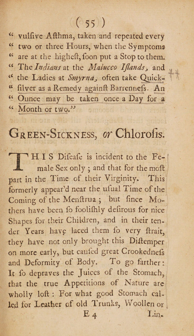 (a5) © yulfive Afthma, taken ‘and repeated every _ © two or three Hours, when the Symptoms © are at the higheft, foon put a Stop to them. © The Indians at the Malucco Iflands, and y © the Ladies at Swyrna, often take Qui “ filver as a Remedy againft Barrennefs. snd c Ounce may be taken once a Day for a ae Month or two.” at zis PR. | Ci keviSics ESS, 0” Chlor ofis. HIS Difeafe is incident to the Fe-! male Sex only ; and that for the moft . _ part in the Time of their Virginity. T his” formerly appear’d near the ufual Time of the - Coming of the Menftrua; but fince Mo- thers have been fo foolifhly defirous for nice Shapes for their Children, and in their ten-. _ der Years have laced them fo very ftrait, they have not only brought this Diftemper on more early, but caufed great Crookednefs and Deformity of Body. To go farther: It fo depraves the Juices of the Stomach, that the true Appetitions of Nature are wholly loft: For what good Stomach cal- ‘a dea 3 for Leather of old Trunks, Woollen or | Big Lin.