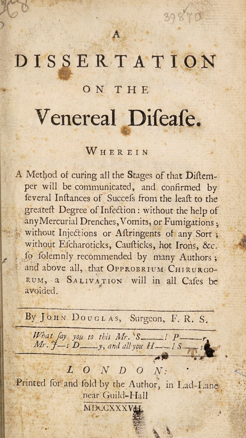 w A. f T\ t A DISSERTATION ON THE Venereal Difeafe % ~ ■ : 7 Wherei n A Method of curing all the Stages of that Diftem- per will be communicated, and confirmed by ieveral Inftances of Succefs from the leaft to the greateft Degree of Infection: without the help of any Mercurial Drenches, Vomits* or Fumigations; without Inje&amp;ions or Aftringents of any Sort ; without Efcharoticks, Caufticks, hot Irons, &amp;c, . io folemnly recommended by many Authors ; and above all, that Opprobrium Chirurgo- f • rum, a Salivation will in all Cafes be avoided. By J o h n Douglas, Surgeon, F. R. S. What fay you to this Mr. 'S___/ p. Mr. J—; —.y, and all you //—./ 5--— jJb. '^sr?&lt;r L O N D O N: Printed for and fold by the Author, in Lad-Xine near Guild-Hall v * MDCCXXXVs , th ■ &lt;: 'VJ *i* %'r ir?